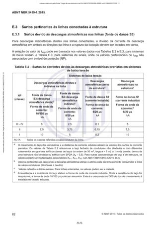 Acesso realizado pelo Portal Target de uso exclusivo de ELKJAER FERREIRA BRAZ em 21/08/2015 11:22:13
ABNT NBR 5419-1 :2015
E.3 Surtos pertinentes às linhas conectadas à estrutura
E.3.1 Surtos devido às descargas atmosféricas nas linhas (fonte de danos 53)
Para descargas atmosféricas diretas nas linhas conectadas, a divisão da corrente da descarga
atmosférica em ambas as direções da linha e a ruptura da isolação devem ser levadas em conta.
A seleção do valor de /imp pode ser baseada nos valores dados nas Tabelas E.2 e E.3, para sistemas
de baixa tensão, e Tabela E.3, para sistemas de sinais, onde os valores preferenciais de /imp são
associados com o nível de proteção (NP).
Tabela E.2 - Surtos de correntes devido às descargas atmosféricas previstos em sistemas
de baixa tensão
Sistemas de baixa tensão
Descargas atmosféricas diretas e
Descargas Descargas
atmosféricas perto atmosféricas na
indiretas na linha
da estruturaª estruturaª
Fonte de danos
Fonte de danos
NP
54 (descarga Fonte de danos 52 Fonte de danos 51
(classe) 53 (descarga
atmosférica (corrente induzida) (corrente induzida)
atmosférica direta)b
indireta)C Forma de onda da Forma de onda da
Forma de onda da
Forma de onda da corrente: corrente:d
corrente:
corrente: 8/20 µs 8/20 µs
10/350 µs
kA
8/20 µs kA kA
kA
Ili - IV 5 2,5 0,1 5
li 7,5 3,75 0,15 7,5
1 10 5 0,2 10
NOTA Todos os valores referidos a cada condutor da linha.
a O roteamento do laço dos condutores e a distância da corrente indutora afetam os valores dos surtos de corrente
previstos. Os valores da Tabela E.2 referem-se a laço fechado de condutores não blindados e com diferentes
roteamentos em grandes edifícios (áreas de laços da ordem de 50 m2, largura = 5 m), a 1 m da parede, dentro de
uma estrutura não blindada ou edifício com SPDA (kc = 0,5). Para outras características de laço e de estrutura, os
valores podem ser multiplicados pelos fatores Ks1. Ks2, Ks3 (ver ABNT NBR 5419-2:2015, 8.4).
b Valores pertinentes ao caso onde a descarga atmosférica atinge o último poste da linha perto do consumidor e linha
de vários condutores (três fases+ neutro).
c Valores referidos a linhas aéreas. Para linhas enterradas, os valores podem ser a metade.
d A resistência e a indutância do laço afetam a forma de onda da corrente induzida. Onde a resistência do laço for
desprezível, a forma de onda 10/350 µs pode ser assumida. Este é o caso onde um DPS do tipo de chaveamento é
instalado no circuito induzido.
62 ©ABNT 2015 - Todos os direitos reservados
-FL72-
 