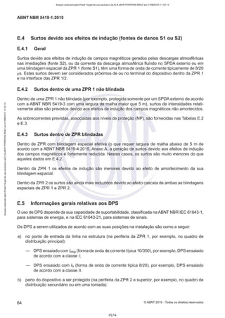 Acesso realizado pelo Portal Target de uso exclusivo de ELKJAER FERREIRA BRAZ em 21/08/2015 11:22:13
ABNT NBR 5419-1 :2015
E.4 Surtos devido aos efeitos de indução (fontes de danos 51 ou 52)
E.4.1 Geral
Surtos devido aos efeitos de indução de campos magnéticos gerados pelas descargas atmosféricas
nas imediações (fonte 82), ou da corrente da descarga atmosférica fluindo no SPDA externo ou em
uma blindagem espacial da ZPR 1 (fonte S1), têm uma forma de onda de corrente tipicamente de 8/20
µs. Estes surtos devem ser considerados próximos de ou no terminal do dispositivo dentro da ZPR 1
e na interface das ZPR 1/2.
E.4.2 Surtos dentro de uma ZPR 1 não blindada
Dentro de uma ZPR 1 não blindada (por exemplo, protegida somente por um SPDA externo de acordo
com a ABNT NBR 5419-3 com uma largura de malha maior que 5 m), surtos de intensidades relati-
vamente altas são previstos devido aos efeitos de indução dos campos magnéticos não amortecidos.
As sobrecorrentes previstas, associadas aos níveis de proteção (NP), são fornecidas nas Tabelas E.2
e E.3.
E.4.3 Surtos dentro de ZPR blindadas
Dentro de ZPR com blindagem espacial efetiva (o que requer largura de malha abaixo de 5 m de
acordo com a ABNT NBR 5419-4:2015, Anexo A, a geração de surtos devido aos efeitos de indução
dos campos magnéticos é fortemente reduzida. Nestes casos, os surtos são muito menores do que
aqueles dados em E.4.2.
Dentro da ZPR 1 os efeitos de indução são menores devido ao efeito de amortecimento da sua
blindagem espacial.
Dentro da ZPR 2 os surtos são ainda mais reduzidos devido ao efeito cascata de ambas as blindagens
espaciais de ZPR 1 e ZPR 2.
E.5 Informações gerais relativas aos DPS
O uso de DPS depende da sua capacidade de suportabilidade, classificada na ABNT NBR IEC 61643-1 ,
para sistemas de energia, e na IEC 61643-21 , para sistemas de sinais.
Os DPS a serem utilizados de acordo com as suas posições na instalação são como a seguir:
a) no ponto de entrada da linha na estrutura (na periferia da ZPR 1, por exemplo, no quadro de
distribuição principal):
DPS ensaiado com /imp (forma de onda de corrente típica 10/350), por exemplo, DPS ensaiado
de acordo com a classe I;
DPS ensaiado com ln (forma de onda de corrente típica 8/20), por exemplo, DPS ensaiado
de acordo com a classe li.
b) perto do dispositivo a ser protegido (na periferia da ZPR 2 e superior, por exemplo, no quadro de
distribuição secundário ou em uma tomada):
64 ©ABNT 2015 - Todos os direitos reservados
-FL74-
 