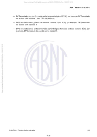 Acesso realizado pelo Portal Target de uso exclusivo de ELKJAER FERREIRA BRAZ em 21/08/2015 11:22:13
ABNT NBR 5419-1 :2015
DPS ensaiado com /imp (forma de onda de corrente típica 10/350), por exemplo, DPS ensaiado
de acordo com a classe I para DPS de potência;
DPS ensaiado com ln (forma de onda de corrente típica 8/20), por exemplo, DPS ensaiado
de acordo com a classe li;
DPS ensaiado com a onda combinada (corrente típica forma de onda de corrente 8/20), por
exemplo, DPS ensaiado de acordo com a classe Ili.
©ABNT 2015 -Todos os direitos reservados 65
-FL75-
 