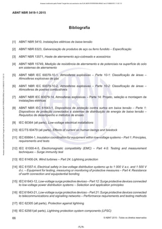 Acesso realizado pelo Portal Target de uso exclusivo de ELKJAER FERREIRA BRAZ em 21/08/2015 11:22:13
ABNT NBR 5419-1:2015
Bibliografia
[1] ABNT NBR 5410, Instalações elétricas de baixa tensão
[2] ABNT NBR 6323, Galvanização de produtos de aço ou ferro fundido - Especificação
[3] ABNT NBR 13571, Haste de aterramento aço-cobreado e acessórios
[4] ABNT NBR 15749, Medição de resistência de aterramento e de potenciais na superfície do solo
em sistemas de aterramento
[5] ABNT NBR IEC 60079-10-1, Atmosferas explosivas - Parte 10-1: Classificação de áreas -
Atmosferas explosivas de gás
[6] ABNT NBR IEC 60079-10-2, Atmosferas explosivas - Parte 10-2: Classificação de áreas -
Atmosferas de poeiras combustíveis
[7] ABNT NBR IEC 60079-14, Atmosferas explosivas - Parte 14: Projeto, seleção e montagem de
instalações elétricas
[8] ABNT NBR IEC 61643-1, Dispositivos de proteção contra surtos em baixa tensão - Parte 1:
Dispositivos de proteção conectados a sistemas de distribuição de energia de baixa tensão -
Requisitos de desempenho e métodos de ensaio
[9] IEC 60364 (all parts), Low-voltage electrical installations
[10] IEC/TS 60479 (all parts), Effects of current on human beings and livestock
[11] 1
EC 60664-1 , lnsulation coordination for equipment within low-voltage systems - Part 1: Principies,
requirements and tests
[12] IEC 61000-4-5, Electromagnetic compatibility (EMC) - Part 4-5: Testing and measurement
techniques - Surge immunity test
[13] IEC 61400-24, Wind turbines- Part 24: Lightning protection
[14] IEC 61557-4, Electrical safety in low-voltage distribution systems up to 1 000 Va.c. and 1 500 V
d.e. - Equipment for testing, measuring or monitoring ofprotective measures- Part 4: Resistance
of earth connection and equipotential bonding
[15] IEC 61643-12, Low-voltage surge protective devices- Part 12: Surgeprotective devices connected
to low-voltage power distribution systems - Selection and app/ication principies
[16] IEC 61643-21, Low-voltage surge protective devices-Part 21: Surgeprotective devices connected
to telecommunications and signalling networks - Performance requirements and testing methods
[17] IEC 62305 (all parts), Protection against lightning
[18] IEC 62561(all parts), Lightning protection system components (LPSC)
66 ©ABNT 2015-Todos os direitos reservados
-FL76-
 