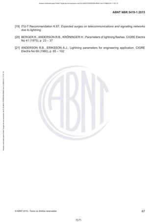 Acesso realizado pelo Portal Target de uso exclusivo de ELKJAER FERREIRA BRAZ em 21/08/2015 11:22:13
ABNT NBR 5419-1 :2015
[19] ITU-T Recommendation K.67, Expected surges on telecommunications and signalling networks
due to lightning
[20] BERGER K., ANDERSON R.B., KRÔNINGER H., Parameters of lightning flashes. CIGRE Electra
No 41 (1975), p. 23- 37
[21] ANDERSON R.B., ERIKSSON A.J., Lightning parameters for engineering application. CIGRE
Electra No 69 (1980), p. 65 - 102
©ABNT 2015 -Todos os direitos reservados 67
-FL77-
 