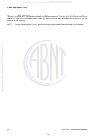 Acesso realizado pelo Portal Target de uso exclusivo de ELKJAER FERREIRA BRAZ em 21/08/2015 11:19:44
ABNT NBR 5419-1 :2015
This part ofABNT NBR 5419 does not apply on Railway systems; Vehicles, aircraft, ships and offshore
p/atforms; High pressure underground pipes; Pipes and supp/y fines and telecommunications placed
outside of the structure.
NOTE Usually these systems comply with the special regulations estab/ished by specific authorities.
viii © ABNT 2015 - Todos os direitos reservados
-FLS-
 