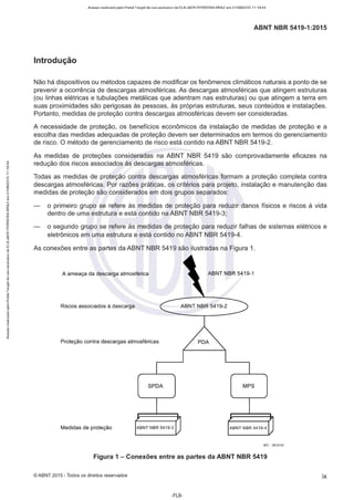 Acesso realizado pelo Portal Target de uso exclusivo de ELKJAER FERREIRA BRAZ em 21/08/2015 11:19:44
ABNT NBR 5419-1 :2015
Introdução
Não há dispositivos ou métodos capazes de modificar os fenômenos climáticos naturais a ponto de se
prevenir a ocorrência de descargas atmosféricas. As descargas atmosféricas que atingem estruturas
(ou linhas elétricas e tubulações metálicas que adentram nas estruturas) ou que atingem a terra em
suas proximidades são perigosas às pessoas, às próprias estruturas, seus conteúdos e instalações.
Portanto, medidas de proteção contra descargas atmosféricas devem ser consideradas.
A necessidade de proteção, os benefícios econômicos da instalação de medidas de proteção e a
escolha das medidas adequadas de proteção devem ser determinados em termos do gerenciamento
de risco. O método de gerenciamento de risco está contido na ABNT NBR 5419-2.
As medidas de proteções consideradas na ABNT NBR 5419 são comprovadamente eficazes na
redução dos riscos associados às descargas atmosféricas.
Todas as medidas de proteção contra descargas atmosféricas formam a proteção completa contra
descargas atmosféricas. Por razões práticas, os critérios para projeto, instalação e manutenção das
medidas de proteção são considerados em dois grupos separados:
o primeiro grupo se refere às medidas de proteção para reduzir danos físicos e riscos à vida
dentro de uma estrutura e está contido na ABNT NBR 5419-3;
o segundo grupo se refere às medidas de proteção para reduzir falhas de sistemas elétricos e
eletrônicos em uma estrutura e está contido no ABNT NBR 5419-4.
As conexões entre as partes da ABNT NBR 5419 são ilustradas na Figura 1.
A ameaça da descarga atmosférica ABNT NBR 54 19-1
Riscos associados à descarga ABNT NBR 5419-2
Proteção contra descargas atmosféricas
SPDA MPS
Medidas de proteção ABNT NBR 5419-3 ABNT NBR 5419-4
IEC 2612110
Figura 1 - Conexões entre as partes da ABNT NBR 541 9
©ABNT 2015 -Todos os direitos reservados ix
-FL9-
 