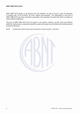 2
8/
0
5/
2
0
1
5)
I
m
pr
e
ss
o:
5
3
2
2
0
4
(P
e
di
d
o
0
7.
9
0
7.
4
0
2/
0
0
0
1-
1
3
-
ABNT NBR 5419-2:2015
ABNT NBR 5419 applies to all projects and new facilities, as well as those in case of inspection
or building refit, do not conform “as built” original documentation. The applicability of this part of
ABNT NBR 5419 may have restrictions especially in the protection of human life when it is based on
indirect effects of lightning.
This part of ABNT NBR 5419 does not apply to rail systems, vehicles, aircraft, ships and offshore
platforms, high pressure underground pipelines, pipes and supply lines and telecommunications placed
outside the structure.
NOTE Usually these systems obey special regulations made by specific authorities.
x © ABNT 2015 - Todos os direitos reservados
 