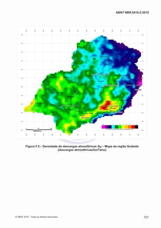 2
8/
0
5/
2
0
1
5)
I
m
pr
e
ss
o:
5
3
2
2
0
4
(P
e
di
d
o
0
7.
9
0
7.
4
0
2/
0
0
0
1-
1
3
-
ABNT NBR 5419-2:2015
Figura F.5 – Densidade de descargas atmosféricas NG – Mapa da região Sudeste
(descargas atmosféricas/km2/ano)
© ABNT 2015 - Todos os direitos reservados 101
 