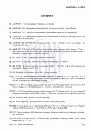 2
8/
0
5/
2
0
1
5)
I
m
pr
e
ss
o:
5
3
2
2
0
4
(P
e
di
d
o
0
7.
9
0
7.
4
0
2/
0
0
0
1-
1
3
-
ABNT NBR 5419-2:2015
Bibliografia
[1] ABNT NBR 5410, Instalações elétricas de baixa tensão
[2] ABNT NBR 6323, Galvanização de produtos de aço ou ferro fundido – Especificação
[3] ABNT NBR 13571, Haste de aterramento aço-cobreado e acessórios – Especificação
[4] ABNT NBR 15749, Medição de resistência de aterramento e de potenciais na superfície do solo
em sistemas de aterramento
[5] ABNT NBR IEC 60079-14, Atmosferas explosivas – Parte 14: Projeto, seleção e montagem de
instalações elétricas
[6] ABNT NBR IEC 61643-1, Dispositivos de proteção contra surtos em baixa tensão – Parte 1:
Dispositivos de proteção conectados a sistemas de distribuição de energia de baixa tensão –
Requisitos de desempenho e métodos de ensaio
[7] IEC 60364 (all parts), Low-voltage electricalinstallations
[8] IEC/TS 60479 (all parts), Effects of current on human beings and livestock
[9] IEC 61000-4-5, Electromagnetic compatibility (EMC) – Part 4-5: Testing and measurement
techniques – Surge immunity test
[10] IEC 61400-24, Wind turbines – Part 24: Lightningprotection
[11] IEC 61557-4, Electrical safety in low-voltage distribution systems up to 1 000 V a.c. and 1 500 V
d.c. – Equipment for testing, measuring or monitoring of protective measures – Part 4: Resistance
of earth connection and equipotential bonding
[12] IEC 61643-12, Low-voltage surge protective devices – Part 12: Surge protective devices connected
to low-voltage power distribution systems – Selection and application principles
[13] IEC61643-21, Low-voltage surge protective devices – Part 21: Surge protective devices connected
to telecommunications and signalling networks – Performance requirements and testing methods
[14] IEC 62305 (all parts), Protection against lightning
[15] IEC 62561(all parts), Lightning protection system components (LPSC)
[16] IEEE working group report, Estimating lightning performance of transmission lines-Analytical
models. IEEE Transactions on Power Delivery, Volume 8, n. 3, July 1993
[17] ITU-T Recommendation K.67, Expected surges on telecommunications and signalling networks
due to lightning
[18] BERGER K., ANDERSON R.B., KRÖNINGER H., Parameters of lightning flashes. CIGRE Electra
No 41 (1975), p. 23 – 37
© ABNT 2015 - Todos os direitos reservados 103
 