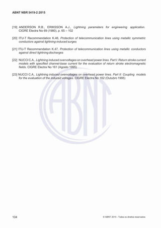 2
8/
0
5/
2
0
1
5)
I
m
pr
e
ss
o:
5
3
2
2
0
4
(P
e
di
d
o
0
7.
9
0
7.
4
0
2/
0
0
0
1-
1
3
-
ABNT NBR 5419-2:2015
[19] ANDERSON R.B., ERIKSSON A.J., Lightning parameters for engineering application.
CIGRE Electra No 69 (1980), p. 65 – 102
[20] ITU-T Recommendation K.46, Protection of telecommunication lines using metallic symmetric
conductors against lightning-induced surges
[21] ITU-T Recommendation K.47, Protection of telecommunication lines using metallic conductors
against direct lightning discharges
[22] NUCCI C.A., Lightning induced overvoltages on overhead power lines. Part I: Return stroke current
models with specified channel-base current for the evaluation of return stroke electromagnetic
fields. CIGRE Electra No 161 (Agosto 1995)
[23] NUCCI C.A., Lightning induced overvoltages on overhead power lines. Part II: Coupling models
for the evaluation of the induced voltages. CIGRE Electra No 162 (Outubro 1995)
104 © ABNT 2015 - Todos os direitos reservados
 