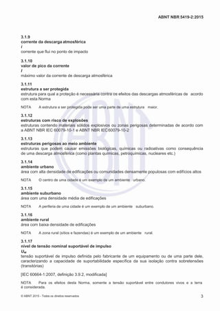 2
8/
0
5/
2
0
1
5)
I
m
pr
e
ss
o:
5
3
2
2
0
4
(P
e
di
d
o
0
7.
9
0
7.
4
0
2/
0
0
0
1-
1
3
-
ABNT NBR 5419-2:2015
3.1.9
corrente da descarga atmosférica
i
corrente que flui no ponto de impacto
3.1.10
valor de pico da corrente
I
máximo valor da corrente de descarga atmosférica
3.1.11
estrutura a ser protegida
estrutura para qual a proteção é necessária contra os efeitos das descargas atmosféricas de acordo
com esta Norma
NOTA A estrutura a ser protegida pode ser uma parte de uma estrutura maior.
3.1.12
estruturas com risco de explosões
estruturas contendo materiais sólidos explosivos ou zonas perigosas determinadas de acordo com
a ABNT NBR IEC 60079-10-1 e ABNT NBR IEC60079-10-2
3.1.13
estruturas perigosas ao meio ambiente
estruturas que podem causar emissões biológicas, químicas ou radioativas como consequência
de uma descarga atmosférica (como plantas químicas, petroquímicas, nucleares etc.)
3.1.14
ambiente urbano
área com alta densidade de edificações ou comunidades densamente populosas com edifícios altos
NOTA O centro de uma cidade é um exemplo de um ambiente urbano.
3.1.15
ambiente suburbano
área com uma densidade média de edificações
NOTA A periferia de uma cidade é um exemplo de um ambiente suburbano.
3.1.16
ambiente rural
área com baixa densidade de edificações
NOTA A zona rural (sítios e fazendas) é um exemplo de um ambiente rural.
3.1.17
nível de tensão nominal suportável de impulso
Uw
tensão suportável de impulso definida pelo fabricante de um equipamento ou de uma parte dele,
caracterizando a capacidade de suportabilidade específica da sua isolação contra sobretensões
(transitórias)
[IEC 60664-1:2007, definição 3.9.2, modificada]
NOTA Para os efeitos desta Norma, somente a tensão suportável entre condutores vivos e a terra
é considerada.
© ABNT 2015 - Todos os direitos reservados 3
 