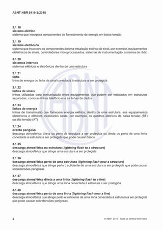 2
8/
0
5/
2
0
1
5)
I
m
pr
e
ss
o:
5
3
2
2
0
4
(P
e
di
d
o
0
7.
9
0
7.
4
0
2/
0
0
0
1-
1
3
-
ABNT NBR 5419-2:2015
3.1.18
sistema elétrico
sistema que incorpora componentes de fornecimento de energia em baixa tensão
3.1.19
sistema eletrônico
sistema que incorpora os componentes de uma instalação elétrica de sinal, por exemplo, equipamentos
eletrônicos de sinais, controladores microprocessados, sistemas de instrumentação, sistemas de rádio
3.1.20
sistemas internos
sistemas elétricos e eletrônicos dentro de uma estrutura
3.1.21
linha
linha de energia ou linha de sinal conectada à estrutura a ser protegida
3.1.22
linhas de sinais
linhas utilizadas para comunicação entre equipamentos que podem ser instalados em estruturas
separadas, como as linhas telefônicas e as linhas de dados
3.1.23
linhas de energia
linhas de transmissão que fornecem energia elétrica, dentro de uma estrutura, aos equipamentos
eletrônicos e elétricos localizados nesta, por exemplo, os quadros elétricos de baixa tensão (BT)
ou alta tensão (AT)
3.1.24
evento perigoso
descarga atmosférica direta ou perto da estrutura a ser protegida ou direta ou perto de uma linha
conectada à estrutura a ser protegida que pode causar danos
3.1.25
descarga atmosférica na estrutura (lightning flash to a structure)
descarga atmosférica que atinge uma estrutura a ser protegida
3.1.26
descarga atmosférica perto de uma estrutura (lightning flash near a structure)
descarga atmosférica que atinge perto o suficiente de uma estrutura a ser protegida que pode causar
sobretensões perigosas
3.1.27
descarga atmosférica direta a uma linha (lightning flash to a line)
descarga atmosférica que atinge uma linha conectada à estrutura a ser protegida
3.1.28
descarga atmosférica perto de uma linha (lightning flash near a line)
descarga atmosférica que atinge perto o suficiente de uma linha conectada à estrutura a ser protegida
que pode causar sobretensões perigosas
4 © ABNT 2015 - Todos os direitos reservados
 