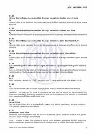 2
8/
0
5/
2
0
1
5)
I
m
pr
e
ss
o:
5
3
2
2
0
4
(P
e
di
d
o
0
7.
9
0
7.
4
0
2/
0
0
0
1-
1
3
-
ABNT NBR 5419-2:2015
3.1.29
número de eventos perigosos devido à descarga atmosférica direta a umaestrutura
ND
número médio anual esperado de eventos perigosos devido à descarga atmosférica direta a uma
estrutura
3.1.30
número de eventos perigosos devido à descarga atmosférica direta a uma linha
NL
número médio anual esperado de eventos perigosos devido à descarga atmosférica direta a uma linha
3.1.31
número de eventos perigosos devido à descarga atmosférica perto de uma estrutura
NM
número médio anual esperado de eventos perigosos devido à descarga atmosférica perto de uma
estrutura
3.1.32
número de eventos perigosos devido à descarga atmosférica perto de uma linha
NI
número médio anual esperado de eventos perigosos devido à descarga atmosférica perto de uma
linha
3.1.33
pulso eletromagnético devido às descargas atmosféricas (lightning electromagnetic impulse)
LEMP
todos os efeitos eletromagnéticos provocados pelas correntes das descargas atmosféricas via acopla-
mento resistivo, indutivo e capacitivo, que criem surtos e campos eletromagnéticos
3.1.34
surto
efeito transitório causado por LEMP que aparece na forma de sobretensão e/ou sobrecorrente
3.1.35
nó
ponto de uma linha a partir do qual a propagação do surto pode ser assumido como irrisória
EXEMPLO O ponto em um ramal de distribuição de uma linha de energia no transformador AT/BT
ou em uma subestação de energia, a estação de sinal ou um equipamento (por exemplo, o multiplexador
ou um equipamento xDSL) em uma linha de sinal.
3.1.36
danos físicos
danos a uma estrutura (ou a seu conteúdo) devido aos efeitos mecânicos, térmicos, químicos
ou explosivos da descarga atmosférica
3.1.37
ferimentos a seres vivos
ferimentos, incluindo perda da vida, em pessoas ou animais, devido a tensões de toque e de passo
causadas pelas descargas atmosféricas
NOTA Embora os seres vivos possam se ferir de outras maneiras, nesta Parte da ABNT NBR 5419,
o termo “ferimentos a seres vivos” está limitado às ameaças devido ao choque elétrico (tipo de dano D1).
© ABNT 2015 - Todos os direitos reservados 5
 