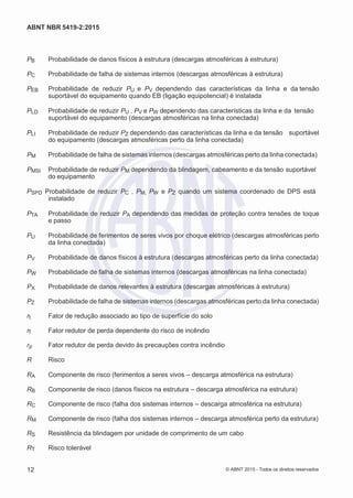 2
8/
0
5/
2
0
1
5)
I
m
pr
e
ss
o:
5
3
2
2
0
4
(P
e
di
d
o
0
7.
9
0
7.
4
0
2/
0
0
0
1-
1
3
-
ABNT NBR 5419-2:2015
PB Probabilidade de danos físicos à estrutura (descargas atmosféricas à estrutura)
PC Probabilidade de falha de sistemas internos (descargas atmosféricas à estrutura)
PEB Probabilidade de reduzir PU e PV dependendo das características da linha e da tensão
suportável do equipamento quando EB (ligação equipotencial) é instalada
PLD Probabilidade de reduzir PU , PV e PW dependendo das características da linha e da tensão
suportável do equipamento (descargas atmosféricas na linha conectada)
PLI Probabilidade de reduzir PZ dependendo das características da linha e da tensão suportável
do equipamento (descargas atmosféricas perto da linha conectada)
PM Probabilidade de falha de sistemas internos (descargas atmosféricas perto da linha conectada)
PMSI Probabilidade de reduzir PM dependendo da blindagem, cabeamento e da tensão suportável
do equipamento
PSPD Probabilidade de reduzir PC , PM, PW e PZ quando um sistema coordenado de DPS está
instalado
PTA Probabilidade de reduzir PA dependendo das medidas de proteção contra tensões de toque
e passo
PU Probabilidade de ferimentos de seres vivos por choque elétrico (descargas atmosféricas perto
da linha conectada)
PV Probabilidade de danos físicos à estrutura (descargas atmosféricas perto da linha conectada)
PW Probabilidade de falha de sistemas internos (descargas atmosféricas na linha conectada)
PX Probabilidade de danos relevantes à estrutura (descargas atmosféricas à estrutura)
PZ Probabilidade de falha de sistemas internos (descargas atmosféricas perto da linha conectada)
rt Fator de redução associado ao tipo de superfície do solo
rf Fator redutor de perda dependente do risco de incêndio
rp Fator redutor de perda devido às precauções contra incêndio
R Risco
RA Componente de risco (ferimentos a seres vivos – descarga atmosférica na estrutura)
RB Componente de risco (danos físicos na estrutura – descarga atmosférica na estrutura)
RC Componente de risco (falha dos sistemas internos – descarga atmosférica na estrutura)
RM Componente de risco (falha dos sistemas internos – descarga atmosférica perto da estrutura)
RS Resistência da blindagem por unidade de comprimento de um cabo
RT Risco tolerável
12 © ABNT 2015 - Todos os direitos reservados
 