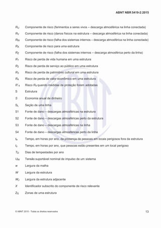 2
8/
0
5/
2
0
1
5)
I
m
pr
e
ss
o:
5
3
2
2
0
4
(P
e
di
d
o
0
7.
9
0
7.
4
0
2/
0
0
0
1-
1
3
-
ABNT NBR 5419-2:2015
RU Componente de risco (ferimentos a seres vivos – descarga atmosférica na linha conectada)
RV Componente de risco (danos físicos na estrutura – descarga atmosférica na linha conectada)
RW Componente de risco (falha dos sistemas internos – descarga atmosférica na linha conectada)
RX Componente de risco para uma estrutura
RZ Componente de risco (falha dos sistemas internos – descarga atmosférica perto da linha)
R1 Risco de perda de vida humana em uma estrutura
R2 Risco de perda de serviço ao público em uma estrutura
R3 Risco de perda de patrimônio cultural em uma estrutura
R4 Risco de perda de valor econômico em uma estrutura
R´4 Risco R4 quando medidas de proteção forem adotadas
S Estrutura
S Economia anual de dinheiro
SL Seção de uma linha
S1 Fonte de dano – descargas atmosféricas na estrutura
S2 Fonte de dano – descargas atmosféricas perto da estrutura
S3 Fonte de dano – descargas atmosféricas na linha
S4 Fonte de dano – descargas atmosféricas perto da linha
te Tempo, em horas por ano, da presença de pessoas em locais perigosos fora da estrutura
tz Tempo, em horas por ano, que pessoas estão presentes em um local perigoso
TD Dias de tempestades por ano
UW Tensão suportável nominal de impulso de um sistema
w Largura da malha
W Largura da estrutura
WJ Largura da estrutura adjacente
X Identificador subscrito do componente de risco relevante
ZS Zonas de uma estrutura
© ABNT 2015 - Todos os direitos reservados 13
 
