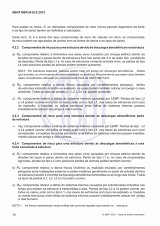 2
8/
0
5/
2
0
1
5)
I
m
pr
e
ss
o:
5
3
2
2
0
4
(P
e
di
d
o
0
7.
9
0
7.
4
0
2/
0
0
0
1-
1
3
-
ABNT NBR 5419-2:2015
Para avaliar os riscos, R, os relevantes componentes de risco (riscos parciais dependem da fonte
e do tipo de dano) devem ser definidos e calculados.
Cada risco, R, é a soma dos seus componentes de risco. Ao calcular um risco, os componentes
de risco podem ser agrupados de acordo com as fontes de danos e os tipos de danos.
4.2.2 Componentes de riscopara uma estrutura devidoàs descargasatmosféricas na estrutura
 a) RA: componente relativo a ferimentos aos seres vivos causados por choque elétrico devido às
tensões de toque e passo dentro da estrutura e fora nas zonas até 3 m ao redor dos condutores
de descidas. Perda de tipo L1 e, no caso de estruturas contendo animais vivos, as perdas do tipo
L4 com possíveis perdas de animais podem também aumentar;
NOTA Em estruturas especiais, pessoas podem estar em perigo por descargas atmosféricas diretas
(por exemplo, no nível superior de estacionamentos ou estádios). Recomenda-se que estes casos também
sejam considerados utilizando os princípios desta Parte da ABNT NBR 5419.
 b) RB: componente relativo a danos físicos causados por centelhamentos perigosos dentro
da estrutura iniciando incêndio ou explosão, os quais podem também colocar em perigo o meio
ambiente. Todos os tipos de perdas (L1, L2, L3 e L4) podem aumentar;
 c) RC: componente relativo a falhas de sistemas internos causados por LEMP. Perdas do tipo L2
e L4 podem ocorrer em todos os casos junto com o tipo L1, nos casos de estruturas com risco
de explosão, e hospitais ou outras estruturas onde falhas de sistemas internos possam
imediatamente colocar em perigo a vida humana.
4.2.3 Componentes de risco para uma estrutura devido às descargas atmosféricas perto
da estrutura
— RM: componente relativo a falhas de sistemas internos causados por LEMP. Perdas do tipo L2
e L4 podem ocorrer em todos os casos junto com o tipo L1, nos casos de estruturas com risco
de explosão, e hospitais ou outras estruturas onde falhas de sistemas internos possam imediata-
mente colocar em perigo a vida humana.
4.2.4 Componentes de risco para uma estrutura devido às descargas atmosféricas a uma
linha conectada à estrutura
 a) RU: componente relativo a ferimentos aos seres vivos causados por choque elétrico devido às
tensões de toque e passo dentro da estrutura. Perda do tipo L1 e, no caso de propriedades
agrícolas, perdas do tipo L4 com possíveis perdas de animais podem também ocorrer;
 b) RV: componente relativo a danos físicos (incêndio ou explosão iniciados por centelhamentos
perigosos entre instalações externas e partes metálicas geralmente no ponto de entrada dalinha
na estrutura) devido à corrente da descarga atmosférica transmitida ou ao longo das linhas. Todos
os tipos de perdas (L1, L2, L3 e L4) podem ocorrer;
 c) RW: componente relativo a falhas de sistemas internos causados por sobretensões induzidas nas
linhas que entram na estrutura e transmitidas a esta. Perdas do tipo L2 e L4 podem ocorrer em
todos os casos, junto com o tipo L1, nos casos de estruturas com risco de explosão, e hospitais
ou outras estruturas onde falhas de sistemas internos possam imediatamente colocar em perigo
a vida humana.
NOTA 1 As linhas consideradas nesta análise são somente aquelas que entram na estrutura.
16 © ABNT 2015 - Todos os direitos reservados
 