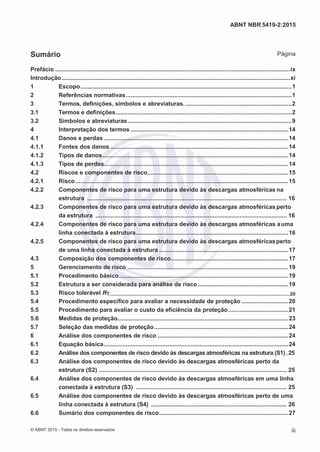 2
8/
0
5/
2
0
1
5)
I
m
pr
e
ss
o:
5
3
2
2
0
4
(P
e
di
d
o
0
7.
9
0
7.
4
0
2/
0
0
0
1-
1
3
-
ABNT NBR 5419-2:2015
Sumário Página
Prefácio ............................................................................................................................................ix
Introdução ........................................................................................................................................xi
1 Escopo..............................................................................................................................1
2 Referências normativas...................................................................................................1
3 Termos, definições, símbolos e abreviaturas. ...............................................................2
3.1 Termos e definições.........................................................................................................2
3.2 Símbolos e abreviaturas..................................................................................................9
4 Interpretação dos termos ..............................................................................................14
4.1 Danos e perdas ..............................................................................................................14
4.1.1 Fontes dos danos ..........................................................................................................14
4.1.2 Tipos de danos...............................................................................................................14
4.1.3 Tipos de perdas..............................................................................................................14
4.2 Riscos e componentes de risco....................................................................................15
4.2.1 Risco...............................................................................................................................15
4.2.2 Componentes de risco para uma estrutura devido às descargas atmosféricas na
estrutura ....................................................................................................................... 16
4.2.3 Componentes de risco para uma estrutura devido às descargas atmosféricasperto
da estrutura .................................................................................................................. 16
4.2.4 Componentes de risco para uma estrutura devido às descargas atmosféricas auma
linha conectada à estrutura...........................................................................................16
4.2.5 Componentes de risco para uma estrutura devido às descargas atmosféricasperto
de uma linha conectada à estrutura .............................................................................17
4.3 Composição dos componentes de risco......................................................................17
5 Gerenciamento de risco ................................................................................................19
5.1 Procedimento básico.....................................................................................................19
5.2 Estrutura a ser considerada para análise de risco......................................................19
5.3 Risco tolerável RT.....................................................................................................................................20
5.4 Procedimento específico para avaliar a necessidade de proteção ............................20
5.5 Procedimento para avaliar o custo da eficiência da proteção....................................21
5.6 Medidas de proteção......................................................................................................23
5.7 Seleção das medidas de proteção................................................................................24
6 Análise dos componentes de risco ..............................................................................24
6.1 Equação básica..............................................................................................................24
6.2 Análise dos componentes de risco devido às descargas atmosféricas na estrutura (S1) .25
6.3 Análise dos componentes de risco devido às descargas atmosféricas perto da
estrutura (S2) ................................................................................................................ 25
6.4 Análise dos componentes de risco devido às descargas atmosféricas em uma linha
conectada à estrutura (S3) .......................................................................................... 25
6.5 Análise dos componentes de risco devido às descargas atmosféricas perto de uma
linha conectada à estrutura (S4) ................................................................................. 26
6.6 Sumário dos componentes de risco.............................................................................27
© ABNT 2015 - Todos os direitos reservados iii
 