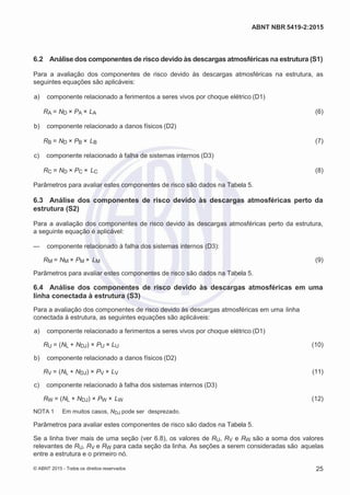 2
8/
0
5/
2
0
1
5)
I
m
pr
e
ss
o:
5
3
2
2
0
4
(P
e
di
d
o
0
7.
9
0
7.
4
0
2/
0
0
0
1-
1
3
-
ABNT NBR 5419-2:2015
6.2 Análise dos componentes de risco devido às descargas atmosféricas na estrutura (S1)
Para a avaliação dos componentes de risco devido às descargas atmosféricas na estrutura, as
seguintes equações são aplicáveis:
 a) componente relacionado a ferimentos a seres vivos por choque elétrico (D1)
RA = ND × PA × LA (6)
 b) componente relacionado a danos físicos (D2)
RB = ND × PB × LB (7)
 c) componente relacionado à falha de sistemas internos (D3)
RC = ND × PC × LC (8)
Parâmetros para avaliar estes componentes de risco são dados na Tabela 5.
6.3 Análise dos componentes de risco devido às descargas atmosféricas perto da
estrutura (S2)
Para a avaliação dos componentes de risco devido às descargas atmosféricas perto da estrutura,
a seguinte equação é aplicável:
— componente relacionado à falha dos sistemas internos (D3):
RM = NM × PM × LM (9)
Parâmetros para avaliar estes componentes de risco são dados na Tabela 5.
6.4 Análise dos componentes de risco devido às descargas atmosféricas em uma
linha conectada à estrutura (S3)
Para a avaliação dos componentes de risco devido às descargas atmosféricas em uma linha
conectada à estrutura, as seguintes equações são aplicáveis:
 a) componente relacionado a ferimentos a seres vivos por choque elétrico (D1)
RU = (NL + NDJ) × PU × LU (10)
 b) componente relacionado a danos físicos (D2)
RV = (NL + NDJ) × PV × LV (11)
 c) componente relacionado à falha dos sistemas internos (D3)
RW = (NL + NDJ) × PW × LW (12)
NOTA 1 Em muitos casos, NDJ pode ser desprezado.
Parâmetros para avaliar estes componentes de risco são dados na Tabela 5.
Se a linha tiver mais de uma seção (ver 6.8), os valores de RU, RV e RW são a soma dos valores
relevantes de RU, RV e RW para cada seção da linha. As seções a serem consideradas são aquelas
entre a estrutura e o primeiro nó.
© ABNT 2015 - Todos os direitos reservados 25
 