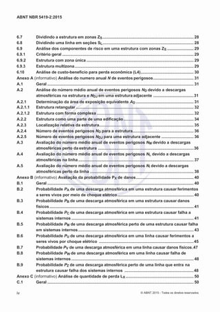 2
8/
0
5/
2
0
1
5)
I
m
pr
e
ss
o:
5
3
2
2
0
4
(P
e
di
d
o
0
7.
9
0
7.
4
0
2/
0
0
0
1-
1
3
-
ABNT NBR 5419-2:2015
6.7 Dividindo a estrutura em zonas ZS............................................................................... 28
6.8 Dividindo uma linha em seções SL............................................................................... 28
6.9 Análise dos componentes de risco em uma estrutura com zonas ZS ....................... 29
6.9.1 Critério geral .................................................................................................................. 29
6.9.2 Estrutura com zona única ............................................................................................. 29
6.9.3 Estrutura multizona ....................................................................................................... 29
6.10 Análise de custo-benefício para perda econômica (L4).............................................. 30
Anexo A (informativo) Análise do numero anual N de eventos perigosos................................... 31
A.1 Geral ............................................................................................................................... 31
A.2 Análise do número médio anual de eventos perigosos ND devido a descargas
atmosféricas na estrutura e NDJ em uma estrutura adjacente ...................................31
A.2.1 Determinação da área de exposição equivalente AD .................................................. 31
A.2.1.1 Estrutura retangular ...................................................................................................... 32
A.2.1.2 Estrutura com forma complexa .................................................................................... 32
A.2.2 Estrutura como uma parte de uma edificação............................................................. 34
A.2.3 Localização relativa da estrutura.................................................................................. 35
A.2.4 Número de eventos perigosos ND para a estrutura..................................................... 36
A.2.5 Número de eventos perigosos NDJ para uma estrutura adjacente ............................ 36
A.3 Avaliação do número médio anual de eventos perigosos NM devido a descargas
atmosféricas perto da estrutura ...................................................................................36
A.4 Avaliação do número médio anual de eventos perigosos NL devido a descargas
atmosféricas na linha .................................................................................................... 37
A.5 Avaliação do número médio anual de eventos perigosos NI devido a descargas
atmosféricas perto da linha .......................................................................................... 38
Anexo B (informativo) Avaliação da probabilidade PX de danos.................................................. 40
B.1 Geral ............................................................................................................................... 40
B.2 Probabilidade PA de uma descarga atmosférica em uma estrutura causar ferimentos
a seres vivos por meio de choque elétrico.................................................................. 40
B.3 Probabilidade PB de uma descarga atmosférica em uma estrutura causar danos
físicos............................................................................................................................. 41
B.4 Probabilidade PC de uma descarga atmosférica em uma estrutura causar falha a
sistemas internos .......................................................................................................... 41
B.5 Probabilidade PM de uma descarga atmosférica perto de uma estrutura causar falha
em sistemas internos .................................................................................................... 43
B.6 Probabilidade PU de uma descarga atmosférica em uma linha causar ferimentos a
seres vivos por choque elétrico ..................................................................................45
B.7 Probabilidade PV de uma descarga atmosférica em uma linha causar danos físicos.47
B.8 Probabilidade PW de uma descarga atmosférica em uma linha causar falha de
sistemas internos .......................................................................................................... 48
B.9 Probabilidade PZ de uma descarga atmosférica perto de uma linha que entra na
estrutura causar falha dos sistemas internos ............................................................48
Anexo C (informativo) Análise de quantidade de perda LX ........................................................... 50
C.1 Geral ............................................................................................................................... 50
iv © ABNT 2015 - Todos os direitos reservados
 