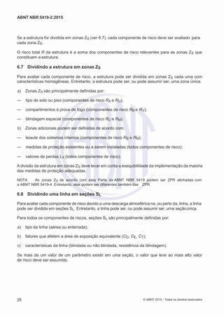 2
8/
0
5/
2
0
1
5)
I
m
pr
e
ss
o:
5
3
2
2
0
4
(P
e
di
d
o
0
7.
9
0
7.
4
0
2/
0
0
0
1-
1
3
-
ABNT NBR 5419-2:2015
Se a estrutura for dividida em zonas ZS (ver 6.7), cada componente de risco deve ser avaliado para
cada zona ZS.
O risco total R da estrutura é a soma dos componentes de risco relevantes para as zonas ZS que
constituem a estrutura.
6.7 Dividindo a estrutura em zonas ZS
Para avaliar cada componente de risco, a estrutura pode ser dividida em zonas ZS cada uma com
características homogêneas. Entretanto, a estrutura pode ser, ou pode assumir ser, uma zona única.
 a) Zonas ZS são principalmente definidas por:
— tipo de solo ou piso (componentes de risco RA e RU);
— compartimentos à prova de fogo (componentes de risco RB e RV);
— blindagem espacial (componentes de risco RC e RM).
 b) Zonas adicionais podem ser definidas de acordo com:
— leiaute dos sistemas internos (componentes de risco RC e RM);
— medidas de proteção existentes ou a serem instaladas (todos componentes de risco);
— valores de perdas LX (todos componentes de risco).
A divisão da estrutura em zonas ZS deve levar em conta a exequibilidade da implementação da maioria
das medidas de proteção adequadas.
NOTA As zonas ZS de acordo com esta Parte da ABNT NBR 5419 podem ser ZPR alinhadas com
a ABNT NBR 5419-4. Entretanto, elas podem ser diferentes também das ZPR.
6.8 Dividindo uma linha em seções SL
Para avaliar cada componente de risco devido a uma descarga atmosférica na, ou perto da, linha, a linha
pode ser dividida em seções SL. Entretanto, a linha pode ser, ou pode assumir ser, uma seçãoúnica.
Para todos os componentes de riscos, seções SL são principalmente definidas por:
 a) tipo da linha (aérea ou enterrada);
 b) fatores que afetem a área de exposição equivalente (CD, CE, CT);
 c) características da linha (blindada ou não blindada, resistência da blindagem).
Se mais de um valor de um parâmetro existir em uma seção, o valor que leve ao mais alto valor
de risco deve ser assumido.
28 © ABNT 2015 - Todos os direitos reservados
 