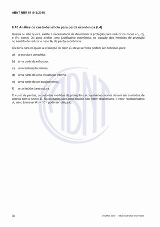 2
8/
0
5/
2
0
1
5)
I
m
pr
e
ss
o:
5
3
2
2
0
4
(P
e
di
d
o
0
7.
9
0
7.
4
0
2/
0
0
0
1-
1
3
-
ABNT NBR 5419-2:2015
6.10 Análise de custo-benefício para perda econômica (L4)
Queira ou não queira, existe a necessidade de determinar a proteção para reduzir os riscos R1, R2,
e R3, sendo útil para avaliar uma justificativa econômica na adoção das medidas de proteção
no sentido de reduzir o risco R4 de perda econômica.
Os itens para os quais a avaliação de risco R4 deve ser feita podem ser definidos para:
 a) a estrutura completa;
 b) uma parte da estrutura;
 c) uma instalação interna;
 d) uma parte de uma instalação interna;
 e) uma parte de um equipamento;
 f) o conteúdo da estrutura.
O custo de perdas, o custo das medidas de proteção e a possível economia devem ser avaliados de
acordo com o Anexo D. Se os dados para esta análise não forem disponíveis, o valor representativo
do risco tolerável RT = 10-3 pode ser utilizado.
30 © ABNT 2015 - Todos os direitos reservados
 