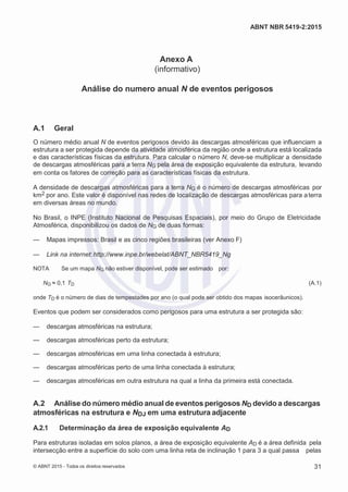 2
8/
0
5/
2
0
1
5)
I
m
pr
e
ss
o:
5
3
2
2
0
4
(P
e
di
d
o
0
7.
9
0
7.
4
0
2/
0
0
0
1-
1
3
-
ABNT NBR 5419-2:2015
Anexo A
(informativo)
Análise do numero anual N de eventos perigosos
A.1 Geral
O número médio anual N de eventos perigosos devido às descargas atmosféricas que influenciam a
estrutura a ser protegida depende da atividade atmosférica da região onde a estrutura está localizada
e das características físicas da estrutura. Para calcular o número N, deve-se multiplicar a densidade
de descargas atmosféricas para a terra NG pela área de exposição equivalente da estrutura, levando
em conta os fatores de correção para as características físicas da estrutura.
A densidade de descargas atmosféricas para a terra NG é o número de descargas atmosféricas por
km2 por ano. Este valor é disponível nas redes de localização de descargas atmosféricas para aterra
em diversas áreas no mundo.
No Brasil, o INPE (Instituto Nacional de Pesquisas Espaciais), por meio do Grupo de Eletricidade
Atmosférica, disponibilizou os dados de NG de duas formas:
— Mapas impressos: Brasil e as cinco regiões brasileiras (ver Anexo F)
— Link na internet:http://www.inpe.br/webelat/ABNT_NBR5419_Ng
NOTA Se um mapa NG não estiver disponível, pode ser estimado por:
NG ≈ 0,1 TD (A.1)
onde TD é o número de dias de tempestades por ano (o qual pode ser obtido dos mapas isocerâunicos).
Eventos que podem ser considerados como perigosos para uma estrutura a ser protegida são:
— descargas atmosféricas na estrutura;
— descargas atmosféricas perto da estrutura;
— descargas atmosféricas em uma linha conectada à estrutura;
— descargas atmosféricas perto de uma linha conectada à estrutura;
— descargas atmosféricas em outra estrutura na qual a linha da primeira está conectada.
A.2 Análise do número médio anual de eventos perigosos ND devido a descargas
atmosféricas na estrutura e NDJ em uma estrutura adjacente
A.2.1 Determinação da área de exposição equivalente AD
Para estruturas isoladas em solos planos, a área de exposição equivalente AD é a área definida pela
intersecção entre a superfície do solo com uma linha reta de inclinação 1 para 3 a qual passa pelas
© ABNT 2015 - Todos os direitos reservados 31
 