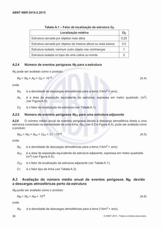 2
8/
0
5/
2
0
1
5)
I
m
pr
e
ss
o:
5
3
2
2
0
4
(P
e
di
d
o
0
7.
9
0
7.
4
0
2/
0
0
0
1-
1
3
-
ABNT NBR 5419-2:2015
Tabela A.1 – Fator de localização da estrutura CD
Localização relativa CD
Estrutura cercada por objetos mais altos 0,25
Estrutura cercada por objetos da mesma altura ou mais baixos 0,5
Estrutura isolada: nenhum outro objeto nas vizinhanças 1
Estrutura isolada no topo de uma colina ou monte 2
A.2.4 Número de eventos perigosos ND para a estrutura
ND pode ser avaliado como o produto:
ND = NG × AD × CD × 10–6 (A.4)
onde
NG é a densidade de descargas atmosféricas para a terra (1/km2 × ano);
AD é a área de exposição equivalente da estrutura, expressa em metro quadrado (m2)
(ver Figura A.5);
CD é o fator de localização da estrutura (ver Tabela A.1).
A.2.5 Número de eventos perigosos NDJ para uma estrutura adjacente
A.2.6 O número médio anual de eventos perigosos devido à descarga atmosférica direta a uma
estrutura conectada na extremidade de uma linha, NDJ (ver 6.5 e Figura A.5), pode ser avaliada como
o produto:
NDJ = NG × ADJ × CDJ × CT ×10–6 (A.5)
onde
NG é a densidade de descargas atmosféricas para a terra (1/km2 × ano);
ADJ é a área de exposição equivalente da estrutura adjacente, expressa em metro quadrado
(m2) (ver Figura A.5);
CDJ é o fator de localização da estrutura adjacente (ver Tabela A.1);
CT é o fator tipo de linha (ver Tabela A.3).
A.3 Avaliação do número médio anual de eventos perigosos NM devido
a descargas atmosféricas perto da estrutura
NM pode ser avaliado como o produto:
NM = NG × AM × 10-6 (A.6)
onde
NG é a densidade de descargas atmosféricas para a terra (1/km2 × ano);
36 © ABNT 2015 - Todos os direitos reservados
 