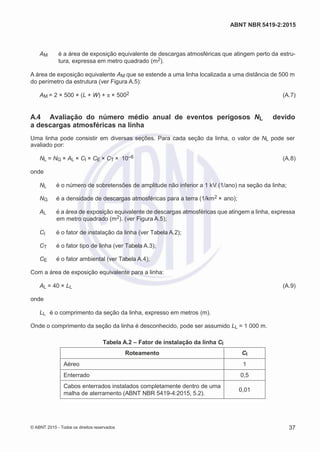 2
8/
0
5/
2
0
1
5)
I
m
pr
e
ss
o:
5
3
2
2
0
4
(P
e
di
d
o
0
7.
9
0
7.
4
0
2/
0
0
0
1-
1
3
-
ABNT NBR 5419-2:2015
AM é a área de exposição equivalente de descargas atmosféricas que atingem perto da estru-
tura, expressa em metro quadrado (m2).
A área de exposição equivalente AM que se estende a uma linha localizada a uma distância de 500 m
do perímetro da estrutura (ver Figura A.5):
AM = 2 × 500 × (L + W) + π × 5002 (A.7)
A.4 Avaliação do número médio anual de eventos perigosos NL devido
a descargas atmosféricas na linha
Uma linha pode consistir em diversas seções. Para cada seção da linha, o valor de NL pode ser
avaliado por:
NL = NG × AL × CI × CE × CT × 10–6 (A.8)
onde
NL é o número de sobretensões de amplitude não inferior a 1 kV (1/ano) na seção da linha;
NG é a densidade de descargas atmosféricas para a terra (1/km2 × ano);
AL é a área de exposição equivalente de descargas atmosféricas que atingem a linha, expressa
em metro quadrado (m2). (ver Figura A.5);
CI é o fator de instalação da linha (ver Tabela A.2);
CT é o fator tipo de linha (ver Tabela A.3);
CE é o fator ambiental (ver Tabela A.4);
Com a área de exposição equivalente para a linha:
AL = 40 × LL (A.9)
onde
LL é o comprimento da seção da linha, expresso em metros (m).
Onde o comprimento da seção da linha é desconhecido, pode ser assumido LL = 1 000 m.
Tabela A.2 – Fator de instalação da linha CI
Roteamento CI
Aéreo 1
Enterrado 0,5
Cabos enterrados instalados completamente dentro de uma
malha de aterramento (ABNT NBR 5419-4:2015, 5.2).
0,01
© ABNT 2015 - Todos os direitos reservados 37
 