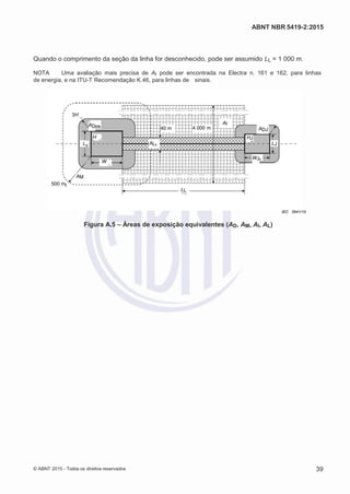 2
8/
0
5/
2
0
1
5)
I
m
pr
e
ss
o:
5
3
2
2
0
4
(P
e
di
d
o
0
7.
9
0
7.
4
0
2/
0
0
0
1-
1
3
-
ABNT NBR 5419-2:2015
Quando o comprimento da seção da linha for desconhecido, pode ser assumido LL = 1 000 m.
NOTA Uma avaliação mais precisa de AI pode ser encontrada na Electra n. 161 e 162, para linhas
de energia, e na ITU-T Recomendação K.46, para linhas de sinais.
3H
AD 40 m 4 000 m
H
AI
HJ
ADJ
L AL LJ
W
WJ
AM
500 m
LL
IEC 2641/10
Figura A.5 – Áreas de exposição equivalentes (AD, AM, AI, AL)
© ABNT 2015 - Todos os direitos reservados 39
 