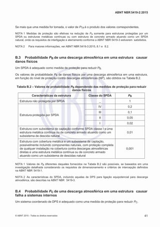 2
8/
0
5/
2
0
1
5)
I
m
pr
e
ss
o:
5
3
2
2
0
4
(P
e
di
d
o
0
7.
9
0
7.
4
0
2/
0
0
0
1-
1
3
-
ABNT NBR 5419-2:2015
Se mais que uma medida for tomada, o valor de PTA é o produto dos valores correspondentes.
NOTA 1 Medidas de proteção são efetivas na redução de PA somente para estruturas protegidas por um
SPDA ou estruturas metálicas contínuas ou com estrutura de concreto armado atuando como um SPDA
natural, onde os requisitos de interligação e aterramento conforme a ABNT NBR 5419-3 estiverem satisfeitos.
NOTA 2 Para maiores informações, ver ABNT NBR 5419-3:2015, 8.1 e 8.2.
B.3 Probabilidade PB de uma descarga atmosférica em uma estrutura causar
danos físicos
Um SPDA é adequado como medida de proteção para reduzir PB.
Os valores de probabilidade PB de danos físicos por uma descarga atmosférica em uma estrutura,
em função do nível de proteção contra descargas atmosféricas (NP), são obtidos na Tabela B.2.
Tabela B.2 – Valores de probabilidade PB dependendo das medidas de proteção para reduzir
danos físicos
Características da estrutura Classe do SPDA PB
Estrutura não protegida por SPDA _ 1
Estrutura protegida por SPDA
IV 0,2
III 0,1
II 0,05
I 0,02
Estrutura com subsistema de captação conforme SPDA classe I e uma
estrutura metálica contínua ou de concreto armado atuando como um
subsistema de descida natural
0,01
Estrutura com cobertura metálica e um subsistema de captação,
possivelmente incluindo componentes naturais, com proteção completa
de qualquer instalação na cobertura contra descargas atmosféricas
diretas e uma estrutura metálica contínua ou de concreto armado
atuando como um subsistema de descidas natural
0,001
NOTA 1 Valores de PB diferentes daqueles fornecidos na Tabela B.2 são possíveis, se baseados em uma
investigação detalhada considerando os requisitos de dimensionamento e critérios de intercepção definidos
na ABNT NBR 5419-1.
NOTA 2 As características do SPDA, incluindo aquelas de DPS para ligação equipotencial para descarga
atmosférica, são descritas na ABNT NBR 5419-3.
B.4 Probabilidade PC de uma descarga atmosférica em uma estrutura causar
falha a sistemas internos
Um sistema coordenado de DPS é adequado como uma medida de proteção para reduzir PC.
© ABNT 2015 - Todos os direitos reservados 41
 