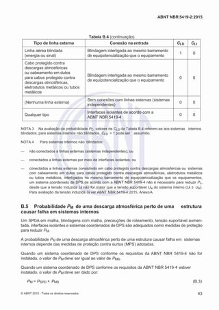 2
8/
0
5/
2
0
1
5)
I
m
pr
e
ss
o:
5
3
2
2
0
4
(P
e
di
d
o
0
7.
9
0
7.
4
0
2/
0
0
0
1-
1
3
-
ABNT NBR 5419-2:2015
Tabela B.4 (continuação)
Tipo de linha externa Conexão na entrada CLD CLI
Linha aérea blindada
(energia ou sinal)
Blindagem interligada ao mesmo barramento
de equipotencialização que o equipamento
1 0
Cabo protegido contra
descargas atmosféricas
ou cabeamento em dutos
para cabos protegido contra
descargas atmosféricas,
eletrodutos metálicos ou tubos
metálicos
Blindagem interligada ao mesmo barramento
de equipotencialização que o equipamento
0 0
(Nenhuma linha externa)
Sem conexões com linhas externas (sistemas
independentes)
0 0
Qualquer tipo
Interfaces isolantes de acordo com a
ABNT NBR 5419-4
0 0
NOTA 3 Na avaliação da probabilidade PC, valores de CLD da Tabela B.4 referem-se aos sistemas internos
blindados; para sistemas internos não blindados, CLD = 1 pode ser assumido.
NOTA 4 Para sistemas internos não blindados:
— não conectados a linhas externas (sistemas independentes); ou
— conectados a linhas externas por meio de interfaces isolantes; ou
— conectados a linhas externas consistindo em cabo protegido contra descargas atmosféricas ou sistemas
com cabeamento em dutos para cabos protegido contra descargas atmosféricas, eletrodutos metálicos
ou tubos metálicos, interligados no mesmo barramento de equipotencialização que os equipamentos,
um sistema coordenado de DPS de acordo com a ABNT NBR 5419-4 não é necessário para reduzir Pc,
desde que a tensão induzida UI não for maior que a tensão suportável Uw do sistema interno (UI ≤ Uw).
Para avaliação da tensão induzida UI ver ABNT NBR 5419-4:2015, AnexoA.
B.5 Probabilidade PM de uma descarga atmosférica perto de uma estrutura
causar falha em sistemas internos
Um SPDA em malha, blindagens com malha, precauções de roteamento, tensão suportável aumen-
tada, interfaces isolantes e sistemas coordenados de DPS são adequados como medidas de proteção
para reduzir PM.
A probabilidade PM de uma descarga atmosférica perto de uma estrutura causar falha em sistemas
internos depende das medidas de proteção contra surtos (MPS) adotadas.
Quando um sistema coordenado de DPS conforme os requisitos da ABNT NBR 5419-4 não for
instalado, o valor de PM deve ser igual ao valor de PMS.
Quando um sistema coordenado de DPS conforme os requisitos da ABNT NBR 5419-4 estiver
instalado, o valor de PM deve ser dado por:
PM = PSPD × PMS (B.3)
© ABNT 2015 - Todos os direitos reservados 43
 