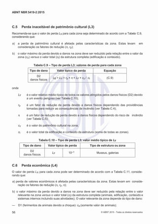 2
8/
0
5/
2
0
1
5)
I
m
pr
e
ss
o:
5
3
2
2
0
4
(P
e
di
d
o
0
7.
9
0
7.
4
0
2/
0
0
0
1-
1
3
-
ABNT NBR 5419-2:2015
C.5 Perda inaceitável de patrimônio cultural (L3)
Recomenda-se que o valor de perda LX para cada zona seja determinado de acordo com a Tabela C.9,
considerando que:
 a) a perda de patrimônio cultural é afetada pelas características da zona. Estas levam em
consideração os fatores de redução (rf, rp);
 b) o valor máximo da perda devido a danos na zona deve ser reduzido pela relação entre o valor da
zona (cz) versus o valor total (ct) da estrutura completa (edificação e conteúdo).
Tabela C.9 – Tipo de perda L3: valores de perda para cada zona
Tipo de dano Valor típico da perda Equação
D2
danos físicos
LB = LV = rp × rf × LF × cz / ct (C.9)
onde
LF é o valor relativo médio típico de todos os valores atingidos pelos danos físicos (D2) devido
a um evento perigoso (ver Tabela C.10);
rp é um fator de redução da perda devido a danos físicos dependendo das providências
tomadas para reduzir as consequências de incêndio (ver Tabela C.4);
rf é um fator de redução da perda devido a danos físicos dependendo do risco de incêndio
(ver Tabela C.5);
cz é o valor do patrimônio cultural na zona;
ct é o valor total da edificação e conteúdo da estrutura (soma de todas as zonas).
Tabela C.10 – Tipo de perda L3: valor médio típico de LF
Tipo de dano Valor típico de perda Tipo de estrutura ou zona
D2
danos físicos
LF 10–1 Museus, galerias
C.6 Perda econômica (L4)
O valor de perda LX para cada zona pode ser determinado de acordo com a Tabela C.11, conside-
rando que:
 a) perda de valores econômicos é afetada pelas características da zona. Estas levam em conside-
ração os fatores de redução (rt, rp, rf);
 b) o valor máximo da perda devido a danos na zona deve ser reduzido pela relação entre o valor
relevante na zona versus o valor total (ct) da estrutura completa (animais, edificação, conteúdo e
sistemas internos incluindo suas atividades). O valor relevante da zona depende do tipo de dano:
— D1 (ferimentos de animais devido a choque): ca (somente valor de animais);
56 © ABNT 2015 - Todos os direitos reservados
 