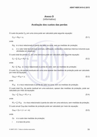 2
8/
0
5/
2
0
1
5)
I
m
pr
e
ss
o:
5
3
2
2
0
4
(P
e
di
d
o
0
7.
9
0
7.
4
0
2/
0
0
0
1-
1
3
-
ABNT NBR 5419-2:2015
Anexo D
(informativo)
Avaliação dos custos das perdas
O custo da perda CLZ em uma zona pode ser calculado pela seguinte equação:
CLZ = R4Z × ct (D.1)
onde
R4Z é o risco relacionado à perda de valor na zona, sem as medidas de proteção;
ct é o valor total da estrutura (animais, edificação, conteúdo e sistemas internos incluindo suas
atividades em espécie).
O custo total de perdas CL em uma estrutura pode ser calculado pela seguinte equação:
CL = ∑ CLZ = R4 × ct (D.2)
onde
R4 = ∑ R4Z é o risco relacionado à perda de valor, sem as medidas de proteção.
O custo CRLZ de perdas residuais em uma zona apesar das medidas de proteção pode ser calculado
por meio da equação:
CRLZ = R’4Z × ct (D.3)
onde
R’4Z é o risco relacionado à perda de valor na zona, sem as medidas de proteção.
O custo total CRL de perda residual em uma estrutura, apesar das medidas de proteção, pode ser
calculado por meio da equação:
CRL = ∑ CRLZ = R’4 × ct (D.4)
onde
R’4 = ∑ R’4Z é o risco relacionado à perda de valor em uma estrutura, sem medidas de proteção.
O custo anual CPM das medidas de proteção pode ser calculado por meio da equação:
CPM = CP × (i + a + m) (D.5)
onde
CP é o custo das medidas de proteção;
i é a taxa de juros;
© ABNT 2015 - Todos os direitos reservados 59
 