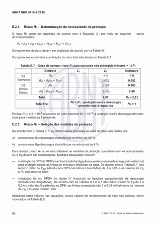 2
8/
0
5/
2
0
1
5)
I
m
pr
e
ss
o:
5
3
2
2
0
4
(P
e
di
d
o
0
7.
9
0
7.
4
0
2/
0
0
0
1-
1
3
-
ABNT NBR 5419-2:2015
E.2.4 Risco R1 – Determinação da necessidade de proteção
O risco R1 pode ser expresso de acordo com a Equação (1) por meio da seguinte soma
de componentes:
R1 = RA + RB + RU/P + RV/P + RU/T + RV/T
Componentes de risco devem ser avaliados de acordo com a Tabela 6.
Componentes envolvidos e avaliação do risco total são dados na Tabela E.7
Tabela E.7 – Casa de campo: risco R1 para estrutura não protegida (valores × 10-5)
Símbolo Z1 Z2 Estrutura
D1
Ferimento
RA – ≈ 0 ≈ 0
RU = RU/P + RU/T 0,002 0,002
D2
Danos
físicos
RB 0,103 0,103
RV = RV/P + RV/T 2,40 2,40
Total – 2,51 R1 = 2,51
Tolerável
R1 > RT : proteção contra descargas
atmosféricas é requerida
RT = 1
Porque R1 = 2,51×10–5 é superior ao valor tolerável RT = 10–5, a proteção contra descargas atmosfé-
ricas para a estrutura é requerida.
E.2.5 Risco R1 – Seleção das medidas de proteção
De acordo com a Tabela E.7, as contribuições principais ao valor de risco são dadas por:
 a) componente RV (descargas atmosféricas na linha) de 96 %;
 b) componente RB (descargas atmosféricas na estrutura) de 4 %.
Para reduzir o risco R1 a um valor tolerável, as medidas de proteção que influenciam os componentes
RV e RB devem ser consideradas. Medidas adequadas incluem:
— instalaçãodeDPSdeNPIV naentradadalinha(ligaçãoequipotencialparadescargasatmosféricas)
para proteger ambas as linhas de energia e telefones na casa. De acordo com a Tabela B.7 isto
reduz o valor de PEB (devido aos DPS nas linhas conectadas) de 1 a 0,05 e os valores de PU
e PV pelo mesmo fator;
— instalação de um SPDA de classe IV (incluindo as ligações equipotenciais de descargas
atmosféricas obrigatórias). De acordo com as Tabelas B.2 e B.7 isto reduz o valor de PB de 1 a
0,2 e o valor de PEB (devido ao DPS nas linhas conectadas) de 1 a 0,05 e finalmente os valores
de PU e PV pelo mesmo fator.
Utilizando estes valores nas equações, novos valores de componentes de risco são obtidos, como
mostrados na Tabela E.8.
66 © ABNT 2015 - Todos os direitos reservados
 