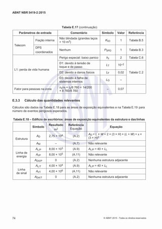 2
8/
0
5/
2
0
1
5)
I
m
pr
e
ss
o:
5
3
2
2
0
4
(P
e
di
d
o
0
7.
9
0
7.
4
0
2/
0
0
0
1-
1
3
-
ABNT NBR 5419-2:2015
Tabela E.17 (continuação)
Parâmetros de entrada Comentário Símbolo Valor Referência
Telecom
Fiação interna
Não blindada (grandes laços
> 10 m2)
KS3 1 Tabela B.5
DPS
coordenados
Nenhum PSPD 1 Tabela B.3
L1: perda de vida humana
Perigo especial: baixo panico hz 2 Tabela C.6
D1: devido à tensão de
toque e de passo
LT 10–2
Tabela C.2
D2: devido a danos físicos LF 0,02
D3: devido à falha de
sistemas internos
LO –
Fator para pessoas na zona
nz/nt × tz/8 760 = 14/200
× 8 760/8 760
– 0,07
E.3.3 Cálculo das quantidades relevantes
Cálculos são dados na Tabela E.18 para as áreas de exposição equivalentes e na Tabela E.19 para
número de eventos perigosos esperados.
Tabela E.18 – Edifício de escritórios: áreas de exposição equivalentes da estrutura e daslinhas
Símbolo
Resultado
m2
Referência
Equação
Equação
Estrutura
AD 2,75 × 104 (A.2)
AD = L × W + 2 × (3 × H) × (L + W) + π ×
(3 × H)2
AM – (A.7) Não relevante
Linha de
energia
AL/P 8,00 × 103 (A.9) AL/P = 40 × LL
AI/P 8,00 × 105 (A.11) Não relevante
ADA/P 0 (A.2) Nenhuma estrutura adjacente
Linha
de sinal
AL/T 4,00 × 104 (A.9) AL/P = 40 × LL
AI/T 4,00 × 106 (A.11) Não relevante
ADA/T 0 (A.2) Nenhuma estrutura adjacente
74 © ABNT 2015 - Todos os direitos reservados
 