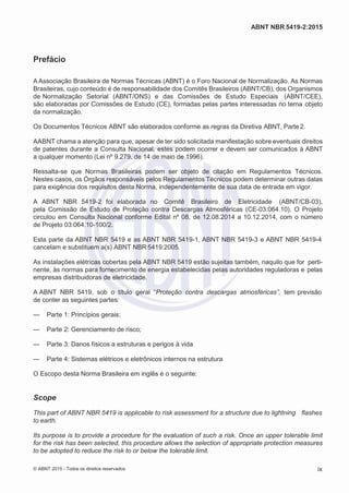 2
8/
0
5/
2
0
1
5)
I
m
pr
e
ss
o:
5
3
2
2
0
4
(P
e
di
d
o
0
7.
9
0
7.
4
0
2/
0
0
0
1-
1
3
-
ABNT NBR 5419-2:2015
Prefácio
A Associação Brasileira de Normas Técnicas (ABNT) é o Foro Nacional de Normalização. As Normas
Brasileiras, cujo conteúdo é de responsabilidade dos Comitês Brasileiros (ABNT/CB), dos Organismos
de Normalização Setorial (ABNT/ONS) e das Comissões de Estudo Especiais (ABNT/CEE),
são elaboradas por Comissões de Estudo (CE), formadas pelas partes interessadas no tema objeto
da normalização.
Os Documentos Técnicos ABNT são elaborados conforme as regras da Diretiva ABNT, Parte2.
AABNT chama a atenção para que, apesar de ter sido solicitada manifestação sobre eventuais direitos
de patentes durante a Consulta Nacional, estes podem ocorrer e devem ser comunicados à ABNT
a qualquer momento (Lei nº 9.279, de 14 de maio de 1996).
Ressalta-se que Normas Brasileiras podem ser objeto de citação em Regulamentos Técnicos.
Nestes casos, os Órgãos responsáveis pelos Regulamentos Técnicos podem determinar outras datas
para exigência dos requisitos desta Norma, independentemente de sua data de entrada em vigor.
A ABNT NBR 5419-2 foi elaborada no Comitê Brasileiro de Eletricidade (ABNT/CB-03),
pela Comissão de Estudo de Proteção contra Descargas Atmosféricas (CE-03:064.10). O Projeto
circulou em Consulta Nacional conforme Edital nº 08, de 12.08.2014 a 10.12.2014, com o número
de Projeto 03:064.10-100/2.
Esta parte da ABNT NBR 5419 e as ABNT NBR 5419-1, ABNT NBR 5419-3 e ABNT NBR 5419-4
cancelam e substituem a(s) ABNT NBR 5419:2005.
As instalações elétricas cobertas pela ABNT NBR 5419 estão sujeitas também, naquilo que for perti-
nente, às normas para fornecimento de energia estabelecidas pelas autoridades reguladoras e pelas
empresas distribuidoras de eletricidade.
A ABNT NBR 5419, sob o título geral “Proteção contra descargas atmosféricas”, tem previsão
de conter as seguintes partes:
— Parte 1: Princípios gerais;
— Parte 2: Gerenciamento de risco;
— Parte 3: Danos físicos a estruturas e perigos à vida
— Parte 4: Sistemas elétricos e eletrônicos internos na estrutura
O Escopo desta Norma Brasileira em inglês é o seguinte:
Scope
This part of ABNT NBR 5419 is applicable to risk assessment for a structure due to lightning flashes
to earth.
Its purpose is to provide a procedure for the evaluation of such a risk. Once an upper tolerable limit
for the risk has been selected, this procedure allows the selection of appropriate protection measures
to be adopted to reduce the risk to or below the tolerable limit.
© ABNT 2015 - Todos os direitos reservados ix
 