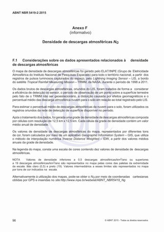 2
8/
0
5/
2
0
1
5)
I
m
pr
e
ss
o:
5
3
2
2
0
4
(P
e
di
d
o
0
7.
9
0
7.
4
0
2/
0
0
0
1-
1
3
-
ABNT NBR 5419-2:2015
Anexo F
(informativo)
Densidade de descargas atmosféricas NG
F.1 Considerações sobre os dados apresentados relacionados à densidade
de descargas atmosféricas
O mapa de densidade de descargas atmosféricas foi gerado pelo ELAT/INPE (Grupo de Eletricidade
Atmosférica do Instituto Nacional de Pesquisas Espaciais) para todo o território nacional, a partir dos
registros de pulsos luminosos capturados do espaço, pelo Lightning Imaging Sensor – LIS, a bordo
do satélite Tropical Rainfall Measuring Mission – TRMM, da NASA, durante o período de 1998 a 2011.
Os dados brutos de descargas atmosféricas, oriundos do LIS, foram tratados de forma a considerar
a eficiência de detecção do sensor, o período de observação de um ponto sobre a superfície terrestre
pelo fato de o TRMM não ser geoestacionário, a distorção causada por efeitos geomagnéticos e o
percentual médio das descarga atmosférica nuvem para o solo em relação ao total registrado pelo LIS.
Para estimar o percentual médio de descargas atmosféricas da nuvem para o solo, foram utilizados os
registros oriundos da rede de detecção de superfície disponível no período.
Após o tratamento dos dados, foi gerada uma grade de densidade de descargas atmosféricas composta
por células com resolução de 12,5 km x 12,5 km. Cada célula da grade de densidade contém um valor
médio anual de densidade.
Os valores de densidade de descargas atmosféricas do mapa, representados por diferentes tons
de cor, foram calculados por meio de um aplicativo Geographic Information System – GIS, que utiliza
o método de interpolação numérica Inverse Distance Weighted – IDW, a partir dos valores médios
anuais da grade de densidade.
Na legenda do mapa, consta uma escala de cores contendo dez valores de densidade de descargas
atmosféricas.
NOTA Valores de densidade inferiores a 0,5 descargas atmosféricas/km2/ano ou superiores
a 19 descargas atmosféricas/km2/ano são representados no mapa pelas cores das paletas da extremidade
da escala: lilás claro (0,5) e preto (19). Valores intermediários a esses limites são representados no mapa
por tons de cor indicados na escala.
Alternativamente à utilização dos mapas, pode-se obter o NG por meio de coordenadas cartesianas
obtidas por GPS e inseridas no site http://www.inpe.br/webelat/ABNT_NBR5419_Ng
96 © ABNT 2015 - Todos os direitos reservados
 