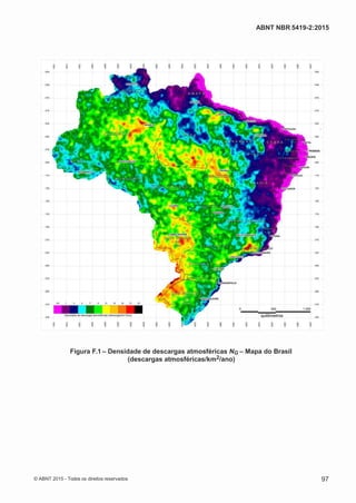 2
8/
0
5/
2
0
1
5)
I
m
pr
e
ss
o:
5
3
2
2
0
4
(P
e
di
d
o
0
7.
9
0
7.
4
0
2/
0
0
0
1-
1
3
-
ABNT NBR 5419-2:2015
Figura F.1 – Densidade de descargas atmosféricas NG – Mapa do Brasil
(descargas atmosféricas/km2/ano)
© ABNT 2015 - Todos os direitos reservados 97
 
