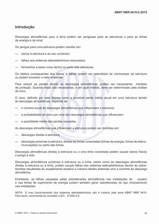 2
8/
0
5/
2
0
1
5)
I
m
pr
e
ss
o:
5
3
2
2
0
4
(P
e
di
d
o
0
7.
9
0
7.
4
0
2/
0
0
0
1-
1
3
-
ABNT NBR 5419-2:2015
Introdução
Descargas atmosféricas para a terra podem ser perigosas para as estruturas e para as linhas
de energia e de sinal.
Os perigos para uma estrutura podem resultar em:
— danos à estrutura e ao seu conteúdo;
— falhas aos sistemas eletroeletrônicos associados,
— ferimentos a seres vivos dentro ou perto das estruturas.
Os efeitos consequentes dos danos e falhas podem ser estendidos às vizinhanças da estrutura
ou podem envolver o meio ambiente.
Para reduzir as perdas devido às descargas atmosféricas, podem ser necessárias medidas
de proteção. Quando estas são necessárias, e em qual medida, deve ser determinado pela análise
de risco.
O risco, definido por esta Norma como a provável perda média anual em uma estrutura devido
às descargas atmosféricas, depende de:
— o número anual de descargas atmosféricas que influenciam a estrutura;
— a probabilidade de dano por uma das descargas atmosféricas que influenciam;
— a quantidade média das perdas causadas.
As descargas atmosféricas que influenciam a estrutura podem ser divididas em:
— descargas diretas à estrutura,
— descargas próximas à estrutura, diretas às linhas conectadas (linhas de energia, linhas de teleco-
municações) ou perto das linhas.
Descargas atmosféricas diretas à estrutura ou a uma linha conectada podem causar danos físicos
e perigo à vida.
Descargas atmosféricas próximas à estrutura ou à linha, assim como as descargas atmosféricas
diretas à estrutura ou à linha, podem causar falhas dos sistemas eletroeletrônicos devido às sobre-
tensões resultantes do acoplamento resistivo e indutivo destes sistemas com a corrente da descarga
atmosférica.
Entretanto, as falhas causadas pelas sobretensões atmosféricas nas instalações do usuário
e nas linhas de suprimento de energia podem também gerar sobretensões do tipo chaveamento
nas instalações.
NOTA O mau funcionamento dos sistemas eletroeletrônicos não é coberto pela serie ABNT NBR 5419.
Para tanto, recomenda-se consultar a IEC 61000-4-5.
© ABNT 2015 - Todos os direitos reservados xi
 