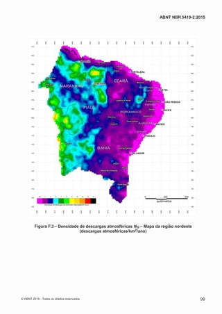 2
8/
0
5/
2
0
1
5)
I
m
pr
e
ss
o:
5
3
2
2
0
4
(P
e
di
d
o
0
7.
9
0
7.
4
0
2/
0
0
0
1-
1
3
-
ABNT NBR 5419-2:2015
Figura F.3 – Densidade de descargas atmosféricas NG – Mapa da região nordeste
(descargas atmosféricas/km2/ano)
© ABNT 2015 - Todos os direitos reservados 99
 