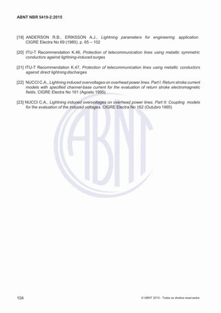 2
8/
0
5/
2
0
1
5)
I
m
pr
e
ss
o:
5
3
2
2
0
4
(P
e
di
d
o
0
7.
9
0
7.
4
0
2/
0
0
0
1-
1
3
-
ABNT NBR 5419-2:2015
[19] ANDERSON R.B., ERIKSSON A.J., Lightning parameters for engineering application.
CIGRE Electra No 69 (1980), p. 65 – 102
[20] ITU-T Recommendation K.46, Protection of telecommunication lines using metallic symmetric
conductors against lightning-induced surges
[21] ITU-T Recommendation K.47, Protection of telecommunication lines using metallic conductors
against direct lightning discharges
[22] NUCCI C.A., Lightning induced overvoltages on overhead power lines. Part I: Return stroke current
models with specified channel-base current for the evaluation of return stroke electromagnetic
fields. CIGRE Electra No 161 (Agosto 1995)
[23] NUCCI C.A., Lightning induced overvoltages on overhead power lines. Part II: Coupling models
for the evaluation of the induced voltages. CIGRE Electra No 162 (Outubro 1995)
104 © ABNT 2015 - Todos os direitos reservados
 