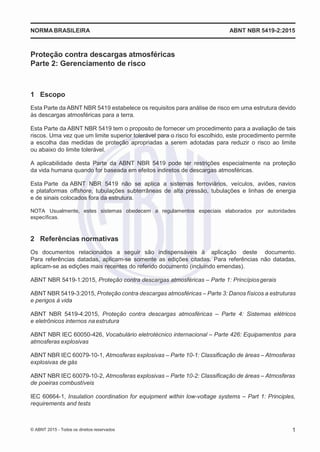2
8/
0
5/
2
0
1
5)
I
m
pr
e
ss
o:
5
3
2
2
0
4
(P
e
di
d
o
0
7.
9
0
7.
4
0
2/
0
0
0
1-
1
3
-
NORMABRASILEIRA ABNT NBR 5419-2:2015
Proteção contra descargas atmosféricas
Parte 2: Gerenciamento de risco
1 Escopo
Esta Parte da ABNT NBR 5419 estabelece os requisitos para análise de risco em uma estrutura devido
às descargas atmosféricas para a terra.
Esta Parte da ABNT NBR 5419 tem o proposito de fornecer um procedimento para a avaliação de tais
riscos. Uma vez que um limite superior tolerável para o risco foi escolhido, este procedimento permite
a escolha das medidas de proteção apropriadas a serem adotadas para reduzir o risco ao limite
ou abaixo do limite tolerável.
A aplicabilidade desta Parte da ABNT NBR 5419 pode ter restrições especialmente na proteção
da vida humana quando for baseada em efeitos indiretos de descargas atmosféricas.
Esta Parte da ABNT NBR 5419 não se aplica a sistemas ferroviários, veículos, aviões, navios
e plataformas offshore, tubulações subterrâneas de alta pressão, tubulações e linhas de energia
e de sinais colocados fora da estrutura.
NOTA Usualmente, estes sistemas obedecem a regulamentos especiais elaborados por autoridades
específicas.
2 Referências normativas
Os documentos relacionados a seguir são indispensáveis à aplicação deste documento.
Para referências datadas, aplicam-se somente as edições citadas. Para referências não datadas,
aplicam-se as edições mais recentes do referido documento (incluindo emendas).
ABNT NBR 5419-1:2015, Proteção contra descargas atmosféricas – Parte 1: Princípiosgerais
ABNT NBR 5419-3:2015, Proteção contra descargas atmosféricas – Parte 3: Danos físicos a estruturas
e perigos à vida
ABNT NBR 5419-4:2015, Proteção contra descargas atmosféricas – Parte 4: Sistemas elétricos
e eletrônicos internos naestrutura
ABNT NBR IEC 60050-426, Vocabulário eletrotécnico internacional – Parte 426: Equipamentos para
atmosferas explosivas
ABNT NBR IEC 60079-10-1, Atmosferas explosivas – Parte 10-1: Classificação de áreas – Atmosferas
explosivas de gás
ABNT NBR IEC 60079-10-2, Atmosferas explosivas – Parte 10-2: Classificação de áreas – Atmosferas
de poeiras combustíveis
IEC 60664-1, Insulation coordination for equipment within low-voltage systems – Part 1: Principles,
requirements and tests
© ABNT 2015 - Todos os direitos reservados 1
 