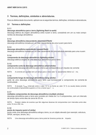 2
8/
0
5/
2
0
1
5)
I
m
pr
e
ss
o:
5
3
2
2
0
4
(P
e
di
d
o
0
7.
9
0
7.
4
0
2/
0
0
0
1-
1
3
-
ABNT NBR 5419-2:2015
3 Termos, definições, símbolos e abreviaturas.
Para os efeitos deste documento, aplicam-se os seguintes termos, definições, símbolos e abreviaturas.
3.1 Termos e definições
3.1.1
descarga atmosférica para a terra (lightning flash to earth)
descarga elétrica de origem atmosférica entre nuvem e terra, consistindo em um ou mais compo-
nentes da descarga atmosférica
3.1.2
descarga atmosférica descendente (downward flash)
descarga atmosférica iniciada por um líder descendente de uma nuvem para terra
3.1.3
descarga atmosférica ascendente (upward flash)
descarga atmosférica iniciada por um líder ascendente de uma estrutura aterrada para uma nuvem
3.1.4
componente da descarga atmosférica (lightning stroke)
descarga elétrica singela de uma descarga atmosférica para a terra
3.1.5
componente curta da descarga atmosférica (short stroke)
parte de uma descarga atmosférica para a terra que corresponde a um impulso de corrente
NOTA A corrente em questão tem um tempo para o meio valor T2 tipicamente inferior a 2 ms.
3.1.6
componente longa da descarga atmosférica (long stroke)
parte de uma descarga atmosférica para terra que corresponde a componente da corrente de
continuidade
NOTA A duração Tlongo (intervalo entre o valor 10 % na frente ao valor 10 % na cauda) desta corrente
de continuidade é tipicamente superior a 2 ms e menor que 1 s.
3.1.7
múltiplos componentes da descarga atmosférica (multiple strokes)
descarga atmosférica para a terra que consiste em média de 3 a 4 componentes, com um intervalo
de tempo típico entre eles de cerca de 50 ms
NOTA Existem relatos de eventos que têm algumas dezenas de componentes com intervalos entre eles
entre 10 ms e 250 ms.
3.1.8
ponto de impacto (point of strike)
ponto onde uma descarga atmosférica atinge a terra, ou um objeto elevado (por exemplo: estrutura,
SPDA, serviços, árvore, etc.)
NOTA Uma descarga atmosférica para a terra pode ter diversos pontos de impacto.
2 © ABNT 2015 - Todos os direitos reservados
 