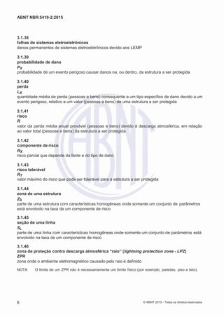 2
8/
0
5/
2
0
1
5)
I
m
pr
e
ss
o:
5
3
2
2
0
4
(P
e
di
d
o
0
7.
9
0
7.
4
0
2/
0
0
0
1-
1
3
-
ABNT NBR 5419-2:2015
3.1.38
falhas de sistemas eletroeletrônicos
danos permanentes de sistemas eletroeletrônicos devido aos LEMP
3.1.39
probabilidade de dano
PX
probabilidade de um evento perigoso causar danos na, ou dentro, da estrutura a ser protegida
3.1.40
perda
LX
quantidade média de perda (pessoas e bens) consequente a um tipo específico de dano devido a um
evento perigoso, relativo a um valor (pessoas e bens) de uma estrutura a ser protegida
3.1.41
risco
R
valor da perda média anual provável (pessoas e bens) devido à descarga atmosférica, em relação
ao valor total (pessoas e bens) da estrutura a ser protegida
3.1.42
componente de risco
RX
risco parcial que depende da fonte e do tipo de dano
3.1.43
risco tolerável
RT
valor máximo do risco que pode ser tolerável para a estrutura a ser protegida
3.1.44
zona de uma estrutura
ZS
parte de uma estrutura com características homogêneas onde somente um conjunto de parâmetros
está envolvido na taxa de um componente de risco
3.1.45
seção de uma linha
SL
parte de uma linha com características homogêneas onde somente um conjunto de parâmetros está
envolvido na taxa de um componente de risco
3.1.46
zona de proteção contra descarga atmosférica “raio” (lightning protection zone - LPZ)
ZPR
zona onde o ambiente eletromagnético causado pelo raio é definido
NOTA O limite de um ZPR não é necessariamente um limite físico (por exemplo, paredes, piso e teto).
6 © ABNT 2015 - Todos os direitos reservados
 