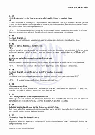 2
8/
0
5/
2
0
1
5)
I
m
pr
e
ss
o:
5
3
2
2
0
4
(P
e
di
d
o
0
7.
9
0
7.
4
0
2/
0
0
0
1-
1
3
-
ABNT NBR 5419-2:2015
3.1.47
nível de proteção contra descargas atmosféricas (lightning protection level)
NP
número associado a um conjunto de parâmetros da corrente da descarga atmosférica para garantir
que os valores especificados em projeto não estão superdimensionados ou subdimensionados quando
da ocorrência de uma descarga atmosférica
NOTA O nível de proteção contra descargas atmosféricas é utilizado para projetar as medidas de proteção
de acordo com o conjunto relevante de parâmetros da corrente da descarga atmosférica.
3.1.48
medidas de proteção
medidas a serem adotadas na estrutura a ser protegida, com o objetivo de reduzir os riscos
3.1.49
proteção contra descargas atmosféricas
PDA
sistema completo para proteção de estruturas contra as descargas atmosféricas, incluindo seus
sistemas internos e conteúdo, assim como as pessoas, em geral consistindo em um SPDA e MPS
3.1.50
sistema de proteção contra descargas atmosféricas
SPDA
sistema utilizado para reduzir danos físicos devido às descargas atmosféricas em uma estrutura
NOTA Consiste nos sistemas externo e interno de proteção contra descargas atmosféricas.
3.1.51
medidas de proteção contra surtos (LEMP protection measures)
MPS
medidas a serem tomadas para proteger os sistemas internos contra os efeitos dos LEMP
NOTA É uma parte da proteção contra descargas atmosféricas.
3.1.52
blindagem magnética
tela metálica, em forma de malha ou contínua, que envolve a estrutura a ser protegida, ou parte dela,
utilizada para reduzir falhas dos sistemas eletroeletrônicos
3.1.53
cabo protegido contra descargas atmosféricas
cabo especial com aumento de isolamento dielétrico, cujo revestimento metálico está em contínuo
contato com o solo diretamente ou por meio de cobertura plástica condutora
3.1.54
duto (para cabos) protegido contra descargas atmosféricas
duto (para cabos) de baixa resistividade em contato com o solo (por exemplo, de concreto com arma-
dura de aço interconectada ou duto metálico)
3.1.55
dispositivo de proteção contra surto
DPS
dispositivo destinado a limitar as sobretensões e desviar correntes de surto. Contém pelo menos um
componente não linear
© ABNT 2015 - Todos os direitos reservados 7
 