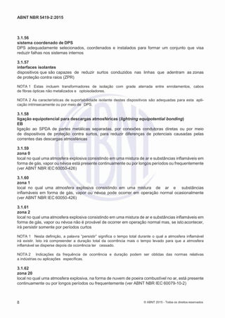2
8/
0
5/
2
0
1
5)
I
m
pr
e
ss
o:
5
3
2
2
0
4
(P
e
di
d
o
0
7.
9
0
7.
4
0
2/
0
0
0
1-
1
3
-
ABNT NBR 5419-2:2015
3.1.56
sistema coordenado de DPS
DPS adequadamente selecionados, coordenados e instalados para formar um conjunto que visa
reduzir falhas nos sistemas internos
3.1.57
interfaces isolantes
dispositivos que são capazes de reduzir surtos conduzidos nas linhas que adentram as zonas
de proteção contra raios (ZPR)
NOTA 1 Estas incluem transformadores de isolação com grade aterrada entre enrolamentos, cabos
de fibras ópticas não metalizados e optoisoladores.
NOTA 2 As características de suportabilidade isolante destes dispositivos são adequadas para esta apli-
cação intrinsecamente ou por meio de DPS.
3.1.58
ligação equipotencial para descargas atmosféricas (lightning equipotential bonding)
EB
ligação ao SPDA de partes metálicas separadas, por conexões condutoras diretas ou por meio
de dispositivos de proteção contra surtos, para reduzir diferenças de potenciais causadas pelas
correntes das descargas atmosféricas
3.1.59
zona 0
local no qual uma atmosfera explosiva consistindo em uma mistura de ar e substâncias inflamáveis em
forma de gás, vapor ou névoa está presente continuamente ou por longos períodos ou frequentemente
(ver ABNT NBR IEC 60050-426)
3.1.60
zona 1
local no qual uma atmosfera explosiva consistindo em uma mistura de ar e substâncias
inflamáveis em forma de gás, vapor ou névoa pode ocorrer em operação normal ocasionalmente
(ver ABNT NBR IEC 60050-426)
3.1.61
zona 2
local no qual uma atmosfera explosiva consistindo em uma mistura de ar e substâncias inflamáveis em
forma de gás, vapor ou névoa não é provável de ocorrer em operação normal mas, se isto acontecer,
irá persistir somente por períodos curtos
NOTA 1 Nesta definição, a palavra “persistir” significa o tempo total durante o qual a atmosfera inflamável
irá existir. Isto irá compreender a duração total da ocorrência mais o tempo levado para que a atmosfera
inflamável se disperse depois da ocorrência ter cessado.
NOTA 2 Indicações da frequência de ocorrência e duração podem ser obtidas das normas relativas
a indústrias ou aplicações específicas.
3.1.62
zona 20
local no qual uma atmosfera explosiva, na forma de nuvem de poeira combustível no ar, está presente
continuamente ou por longos períodos ou frequentemente (ver ABNT NBR IEC 60079-10-2)
8 © ABNT 2015 - Todos os direitos reservados
 