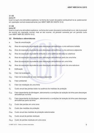2
8/
0
5/
2
0
1
5)
I
m
pr
e
ss
o:
5
3
2
2
0
4
(P
e
di
d
o
0
7.
9
0
7.
4
0
2/
0
0
0
1-
1
3
-
ABNT NBR 5419-2:2015
3.1.63
zona 21
local no qual uma atmosfera explosiva, na forma de nuvem de poeira combustível no ar, pode ocorrer
em operação normal ocasionalmente (ver ABNT NBR IEC 60079-10-2)
3.1.64
zona 22
local no qual uma atmosfera explosiva, na forma de nuvem de poeira combustível no ar, não é provável
de ocorrer em operação normal, mas se isto ocorrer, irá persistir somente por um período curto
(ver ABNT NBR IEC 60079-10-2)
3.2 Símbolos e abreviaturas
a Taxa de amortização
AD Área de exposição equivalente para descargas atmosféricas a uma estrutura isolada
ADJ Área de exposição equivalente para descargas atmosféricas a uma estrutura adjacente
AD´ Área de exposição equivalente atribuída a uma saliência elevada na cobertura
AI Área de exposição equivalente para descargas atmosféricas perto de uma linha
AL Área de exposição equivalente para descargas atmosféricas em uma linha
AM Área de exposição equivalente para descargas atmosféricas perto de uma estrutura
B Edificação
CD Fator de localização
CDJ Fator de localização de uma estrutura adjacente
CE Fator ambiental
CI Fator de instalação de uma linha
CL Custo anual das perdas totais na ausência de medidas de proteção
CLD Fator dependente da blindagem, aterramento e condições de isolação da linha para descargas
atmosféricas na linha
CLI Fator dependente da blindagem, aterramento e condições de isolação da linha para descargas
atmosféricas perto da linha
CLZ Custo das perdas em uma zona
CP Custo das medidas de proteção
CPM Custo anual das medidas de proteção selecionadas
CRL Custo anual de perdas residuais
CRLZ Custo de perdas residuais em uma zona
© ABNT 2015 - Todos os direitos reservados 9
 