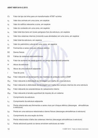 2
8/
0
5/
2
0
1
5)
I
m
pr
e
ss
o:
5
3
2
2
0
4
(P
e
di
d
o
0
7.
9
0
7.
4
0
2/
0
0
0
1-
1
3
-
ABNT NBR 5419-2:2015
CT Fator de tipo de linha para um transformador AT/BT na linha
ca Valor dos animais em uma zona, em espécie
cb Valor do edifício relevante a zona, em espécie
cc Valor do conteúdo em uma zona, em espécie
ce Valor total dos bens em locais perigosos fora da estrutura, em espécie
cs Valor dos sistemas internos (incluindo suas atividades) em uma zona, em espécie
ct Valor total da estrutura, em espécie
cz Valor do patrimônio cultural em uma zona, em espécie
D1 Ferimentos a seres vivos por choque elétrico
D2 Danos físicos
D3 Falhas de sistemas eletroeletrônicos
hz Fator de aumento de perda quando um perigo especial está presente
H Altura da estrutura
HJ Altura de uma estrutura adjacente
i Taxa de juros
KMS Fator relevante ao desempenho das medidas de proteção contra LEMP
KS1 Fator relevante à efetividade da blindagem por malha de uma estrutura
KS2 Fator relevante à efetividade da blindagem por malha dos campos internos de uma estrutura
KS3 Fator relevante às características do cabeamento interno
KS4 Fator relevante à tensão suportável de impulso de um sistema
L Comprimento da estrutura
La Comprimento da estrutura adjacente
LA Perda relacionada aos ferimentos a seres vivos por choque elétrico (descargas atmosféricas
à estrutura)
LB Perda em uma estrutura relacionada a danos físicos (descargas atmosféricas à estrutura)
LL Comprimento de uma seção da linha
LC Perda relacionada à falha dos sistemas internos (descargas atmosféricas à estrutura)
LE Perda adicional quando os danos envolvem estruturas ao redor
10 © ABNT 2015 - Todos os direitos reservados
 