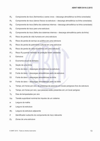 2
8/
0
5/
2
0
1
5)
I
m
pr
e
ss
o:
5
3
2
2
0
4
(P
e
di
d
o
0
7.
9
0
7.
4
0
2/
0
0
0
1-
1
3
-
ABNT NBR 5419-2:2015
RU Componente de risco (ferimentos a seres vivos – descarga atmosférica na linha conectada)
RV Componente de risco (danos físicos na estrutura – descarga atmosférica na linha conectada)
RW Componente de risco (falha dos sistemas internos – descarga atmosférica na linha conectada)
RX Componente de risco para uma estrutura
RZ Componente de risco (falha dos sistemas internos – descarga atmosférica perto da linha)
R1 Risco de perda de vida humana em uma estrutura
R2 Risco de perda de serviço ao público em uma estrutura
R3 Risco de perda de patrimônio cultural em uma estrutura
R4 Risco de perda de valor econômico em uma estrutura
R´4 Risco R4 quando medidas de proteção forem adotadas
S Estrutura
S Economia anual de dinheiro
SL Seção de uma linha
S1 Fonte de dano – descargas atmosféricas na estrutura
S2 Fonte de dano – descargas atmosféricas perto da estrutura
S3 Fonte de dano – descargas atmosféricas na linha
S4 Fonte de dano – descargas atmosféricas perto da linha
te Tempo, em horas por ano, da presença de pessoas em locais perigosos fora da estrutura
tz Tempo, em horas por ano, que pessoas estão presentes em um local perigoso
TD Dias de tempestades por ano
UW Tensão suportável nominal de impulso de um sistema
w Largura da malha
W Largura da estrutura
WJ Largura da estrutura adjacente
X Identificador subscrito do componente de risco relevante
ZS Zonas de uma estrutura
© ABNT 2015 - Todos os direitos reservados 13
 
