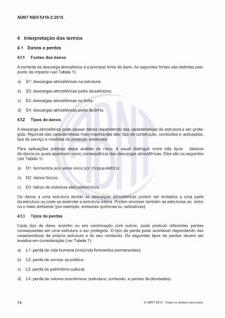 2
8/
0
5/
2
0
1
5)
I
m
pr
e
ss
o:
5
3
2
2
0
4
(P
e
di
d
o
0
7.
9
0
7.
4
0
2/
0
0
0
1-
1
3
-
ABNT NBR 5419-2:2015
4 Interpretação dos termos
4.1 Danos e perdas
4.1.1 Fontes dos danos
A corrente da descarga atmosférica é a principal fonte de dano. As seguintes fontes são distintas pelo
ponto de impacto (ver Tabela 1):
 a) S1: descargas atmosféricas na estrutura;
 b) S2: descargas atmosféricas perto da estrutura;
 c) S3: descargas atmosféricas na linha;
 d) S4: descargas atmosféricas perto da linha.
4.1.2 Tipos de danos
A descarga atmosférica pode causar danos dependendo das características da estrutura a ser prote-
gida. Algumas das características mais importantes são: tipo de construção, conteúdos e aplicações,
tipo de serviço e medidas de proteção existentes.
Para aplicações práticas desta análise de risco, é usual distinguir entre três tipos básicos
de danos os quais aparecem como consequência das descargas atmosféricas. Eles são os seguintes
(ver Tabela 1):
 a) D1: ferimentos aos seres vivos por choque elétrico;
 b) D2: danos físicos;
 c) D3: falhas de sistemas eletroeletrônicos.
Os danos a uma estrutura devido às descargas atmosféricas podem ser limitados a uma parte
da estrutura ou pode se estender a estrutura inteira. Podem envolver também as estruturas ao redor
ou o meio ambiente (por exemplo, emissões químicas ou radioativas).
4.1.3 Tipos de perdas
Cada tipo de dano, sozinho ou em combinação com outros, pode produzir diferentes perdas
consequentes em uma estrutura a ser protegida. O tipo de perda pode acontecer dependendo das
características da própria estrutura e do seu conteúdo. Os seguintes tipos de perdas devem ser
levados em consideração (ver Tabela 1):
 a) L1: perda de vida humana (incluindo ferimentos permanentes);
 b) L2: perda de serviço ao público;
 c) L3: perda de patrimônio cultural;
 d) L4: perda de valores econômicos (estrutura, conteúdo, e perdas de atividades).
14 © ABNT 2015 - Todos os direitos reservados
 