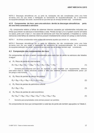 2
8/
0
5/
2
0
1
5)
I
m
pr
e
ss
o:
5
3
2
2
0
4
(P
e
di
d
o
0
7.
9
0
7.
4
0
2/
0
0
0
1-
1
3
-
ABNT NBR 5419-2:2015
NOTA 2 Descargas atmosféricas em, ou perto de, tubulações não são consideradas como uma fonte
de danos, uma vez que existe a interligação ao barramento de equipotencialização. Se o barramento
de equipotencialização não existir, recomenda-se que este tipo de ameaça também seja considerado.
4.2.5 Componentes de risco para uma estrutura devido às descargas atmosféricas perto
de uma linha conectada à estrutura
- RZ: componente relativo a falhas de sistemas internos causados por sobretensões induzidas nas
linhas que entram na estrutura e transmitidas a esta. Perdas do tipo L2 e L4 podem ocorrer em todos
os casos, junto com o tipo L1, nos casos de estruturas com risco de explosão, e hospitais ou outras
estruturas onde falhas de sistemas internos possam imediatamente colocar em perigo a vida humana.
NOTA 1 As linhas consideradas nesta análise são somente aquelas que entram na estrutura.
NOTA 2 Descargas atmosféricas em ou perto de tubulações não são consideradas como uma fonte
de danos, uma vez que existe a interligação ao barramento de equipotencialização. Se o barramento
de equipotencialização não existir, recomenda-se que este tipo de ameaça também seja considerado.
4.3 Composição dos componentes de risco
Os componentes de risco a serem considerados para cada tipo de perda na estrutura são listados
a seguir:
 a) R1: Risco de perda de vida humana:
R1= RA1+ RB1+ RC1
1 + RM1
1 + RU1 + RV1 + RW1
1 + RZ1
1 (1)
1 Somente para estruturas com risco de explosão e para hospitais com equipamentos elétricos
para salvar vidas ou outras estruturas quando a falha dos sistemas internos imediatamente possa por
em perigo a vida humana.
 b) R2: Risco de perdas de serviço ao público:
R2 = RB2 + RC2 + RM2 + RV2 + RW2 +RZ2 (2)
 c) R3: Risco de perdas de patrimônio cultural:
R3 = RB3 + RV3 (3)
 d) R4: Risco de perdas de valor econômico:
R4= RA4
2 + RB4 + RC4 + RM4 + RU4
2 + RV4 + RW4 + RZ4 (4)
2 Somente para propriedades onde animais possam ser perdidos.
Os componentes de risco que correspondem a cada tipo de perda são também agrupados na Tabela 2.
© ABNT 2015 - Todos os direitos reservados 17
 