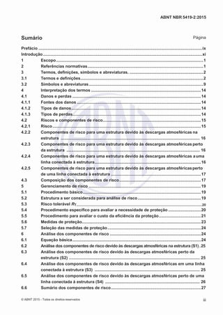 2
8/
0
5/
2
0
1
5)
I
m
pr
e
ss
o:
5
3
2
2
0
4
(P
e
di
d
o
0
7.
9
0
7.
4
0
2/
0
0
0
1-
1
3
-
ABNT NBR 5419-2:2015
Sumário Página
Prefácio ............................................................................................................................................ix
Introdução ........................................................................................................................................xi
1 Escopo..............................................................................................................................1
2 Referências normativas...................................................................................................1
3 Termos, definições, símbolos e abreviaturas. ...............................................................2
3.1 Termos e definições.........................................................................................................2
3.2 Símbolos e abreviaturas..................................................................................................9
4 Interpretação dos termos ..............................................................................................14
4.1 Danos e perdas ..............................................................................................................14
4.1.1 Fontes dos danos ..........................................................................................................14
4.1.2 Tipos de danos...............................................................................................................14
4.1.3 Tipos de perdas..............................................................................................................14
4.2 Riscos e componentes de risco....................................................................................15
4.2.1 Risco...............................................................................................................................15
4.2.2 Componentes de risco para uma estrutura devido às descargas atmosféricas na
estrutura ....................................................................................................................... 16
4.2.3 Componentes de risco para uma estrutura devido às descargas atmosféricasperto
da estrutura .................................................................................................................. 16
4.2.4 Componentes de risco para uma estrutura devido às descargas atmosféricas auma
linha conectada à estrutura...........................................................................................16
4.2.5 Componentes de risco para uma estrutura devido às descargas atmosféricasperto
de uma linha conectada à estrutura .............................................................................17
4.3 Composição dos componentes de risco......................................................................17
5 Gerenciamento de risco ................................................................................................19
5.1 Procedimento básico.....................................................................................................19
5.2 Estrutura a ser considerada para análise de risco......................................................19
5.3 Risco tolerável RT.....................................................................................................................................20
5.4 Procedimento específico para avaliar a necessidade de proteção ............................20
5.5 Procedimento para avaliar o custo da eficiência da proteção....................................21
5.6 Medidas de proteção......................................................................................................23
5.7 Seleção das medidas de proteção................................................................................24
6 Análise dos componentes de risco ..............................................................................24
6.1 Equação básica..............................................................................................................24
6.2 Análise dos componentes de risco devido às descargas atmosféricas na estrutura (S1) .25
6.3 Análise dos componentes de risco devido às descargas atmosféricas perto da
estrutura (S2) ................................................................................................................ 25
6.4 Análise dos componentes de risco devido às descargas atmosféricas em uma linha
conectada à estrutura (S3) .......................................................................................... 25
6.5 Análise dos componentes de risco devido às descargas atmosféricas perto de uma
linha conectada à estrutura (S4) ................................................................................. 26
6.6 Sumário dos componentes de risco.............................................................................27
© ABNT 2015 - Todos os direitos reservados iii
 