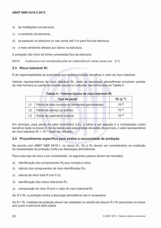 2
8/
0
5/
2
0
1
5)
I
m
pr
e
ss
o:
5
3
2
2
0
4
(P
e
di
d
o
0
7.
9
0
7.
4
0
2/
0
0
0
1-
1
3
-
ABNT NBR 5419-2:2015
 b) as instalações na estrutura;
 c) o conteúdo da estrutura;
 d) as pessoas na estrutura ou nas zonas até 3 m para fora da estrutura;
 e) o meio ambiente afetado por danos na estrutura.
A proteção não inclui as linhas conectadas fora da estrutura.
NOTA A estrutura a ser considerada pode ser subdividida em várias zonas (ver 6.7).
5.3 Risco tolerável RT
É de responsabilidade da autoridade que tenha jurisdição identificar o valor do risco tolerável.
Valores representativos de risco tolerável RT, onde as descargas atmosféricas envolvem perdas
de vida humana ou perda de valores sociais ou culturais, são fornecidos na Tabela 4.
Tabela 4 – Valores típicos de risco tolerável RT
Tipo de perda RT (y–1)
L1 Perda de vida humana ou ferimentos permanentes 10–5
L2 Perda de serviço ao público 10–3
L3 Perda de patrimônio cultural 10–4
Em princípio, para perda de valor econômico (L4), a rotina a ser seguida é a comparação custo/
benefício dada no Anexo D. Se os dados para esta análise não estão disponíveis, o valor representativo
de risco tolerável RT = 10–3 pode ser utilizado.
5.4 Procedimento específico para avaliar a necessidade de proteção
De acordo com ABNT NBR 5419-1, os riscos R1, R2 e R3 devem ser considerados na avaliação
da necessidade da proteção contra as descargas atmosféricas.
Para cada tipo de risco a ser considerado, os seguintes passos devem ser tomados:
 a) identificação dos componentes RX que compõe o risco;
 b) cálculo dos componentes de risco identificados RX;
 c) cálculo do risco total R (ver 4.3);
 d) identificação dos riscos toleráveis RT;
 e) comparação do risco R com o valor do risco tolerável RT.
Se R ≤ RT, a proteção contra a descarga atmosférica não é necessária.
Se R > RT, medidas de proteção devem ser adotadas no sentido de reduzir R ≤ RT para todos os riscos
aos quais a estrutura está sujeita.
20 © ABNT 2015 - Todos os direitos reservados
 